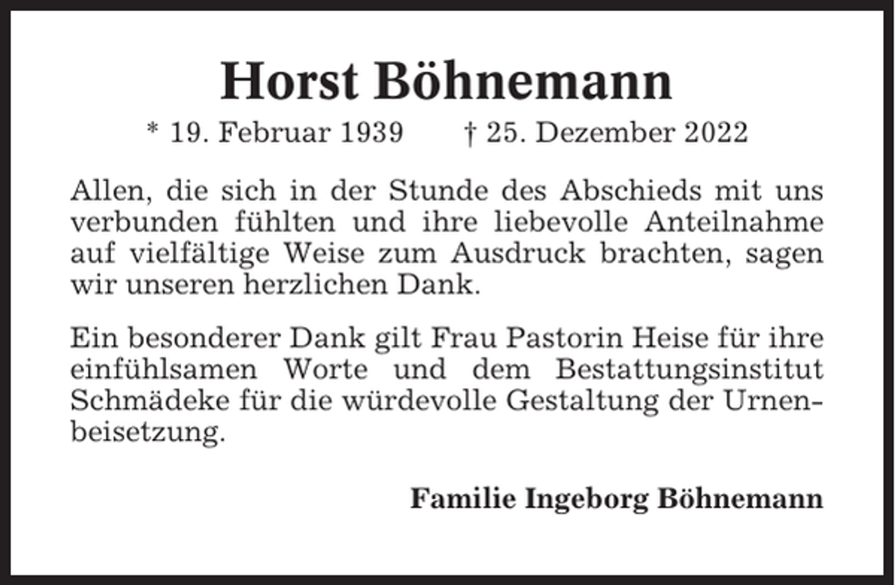 <p>Horst Böhnemann<br />* 19. Februar 1939</p><p>† 25. Dezember 2022</p><p>Allen, die sich in der Stunde des Abschieds mit uns<br />verbunden fühlten und ihre liebevolle Anteilnahme<br />auf vielfältige Weise zum Ausdruck brachten, sagen<br />wir unseren herzlichen Dank.<br />Ein besonderer Dank gilt Frau Pastorin Heise für ihre<br />einfühlsamen Worte und dem Bestattungsinstitut<br />Schmädeke für die würdevolle Gestaltung der Urnenbeisetzung.<br />Familie Ingeborg Böhnemann</p>
