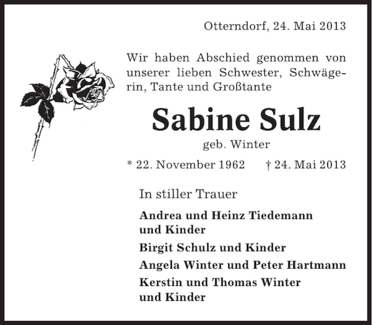 <p>Otterndorf, 24. Mai 2013<br />Wir haben Abschied genommen von<br />unserer lieben Schwester, Schwägerin, Tante und Großtante</p><p>Sabine Sulz<br />geb. Winter<br />* 22. November 1962</p><p>† 24. Mai 2013</p><p>In stiller Trauer<br />Andrea und Heinz Tiedemann<br />und Kinder<br />Birgit Schulz und Kinder<br />Angela Winter und Peter Hartmann<br />Kerstin und Thomas Winter<br />und Kinder</p>