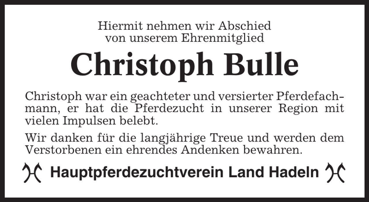 <p>Hiermit nehmen wir Abschied<br />von unserem Ehrenmitglied</p><p>Christoph Bulle<br />Christoph war ein geachteter und versierter Pferdefachmann, er hat die Pferdezucht in unserer Region mit<br />vielen Impulsen belebt.<br />Wir danken für die langjährige Treue und werden dem<br />Verstorbenen ein ehrendes Andenken bewahren.</p><p>Hauptpferdezuchtverein Land Hadeln</p>