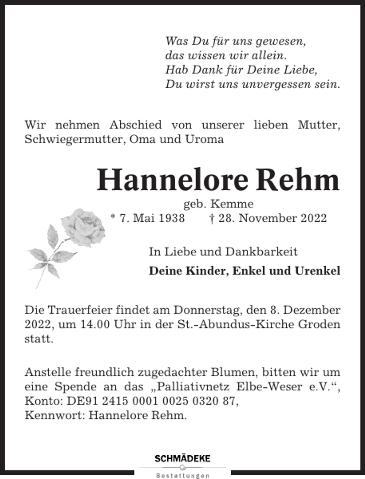 <p>Was Du für uns gewesen,<br />das wissen wir allein.<br />Hab Dank für Deine Liebe,<br />Du wirst uns unvergessen sein.<br />Wir nehmen Abschied von unserer lieben Mutter,<br />Schwiegermutter, Oma und Uroma</p><p>Hannelore Rehm<br />geb. Kemme<br />* 7. Mai 1938<br />† 28. November 2022<br />In Liebe und Dankbarkeit<br />Deine Kinder, Enkel und Urenkel<br />Die Trauerfeier findet am Donnerstag, den 8. Dezember<br />2022, um 14.00 Uhr in der St.-Abundus-Kirche Groden<br />statt.<br />Anstelle freundlich zugedachter Blumen, bitten wir um<br />eine Spende an das „Palliativnetz Elbe-Weser e.V.“,<br />Konto: DE91 2415 0001 0025 0320 87,<br />Kennwort: Hannelore Rehm.</p>