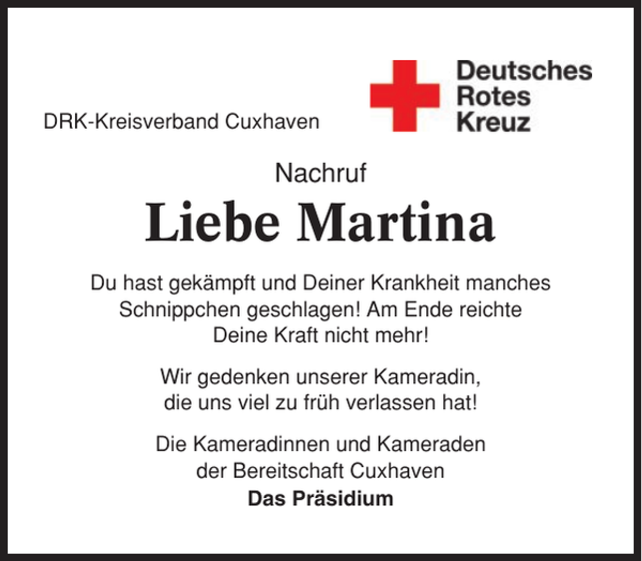 <p>DRK-Kreisverband Cuxhaven</p><p>Nachruf</p><p>Liebe Martina<br />Du hast gekämpft und Deiner Krankheit manches<br />Schnippchen geschlagen! Am Ende reichte<br />Deine Kraft nicht mehr!<br />Wir gedenken unserer Kameradin,<br />die uns viel zu früh verlassen hat!<br />Die Kameradinnen und Kameraden<br />der Bereitschaft Cuxhaven<br />Das Präsidium</p>