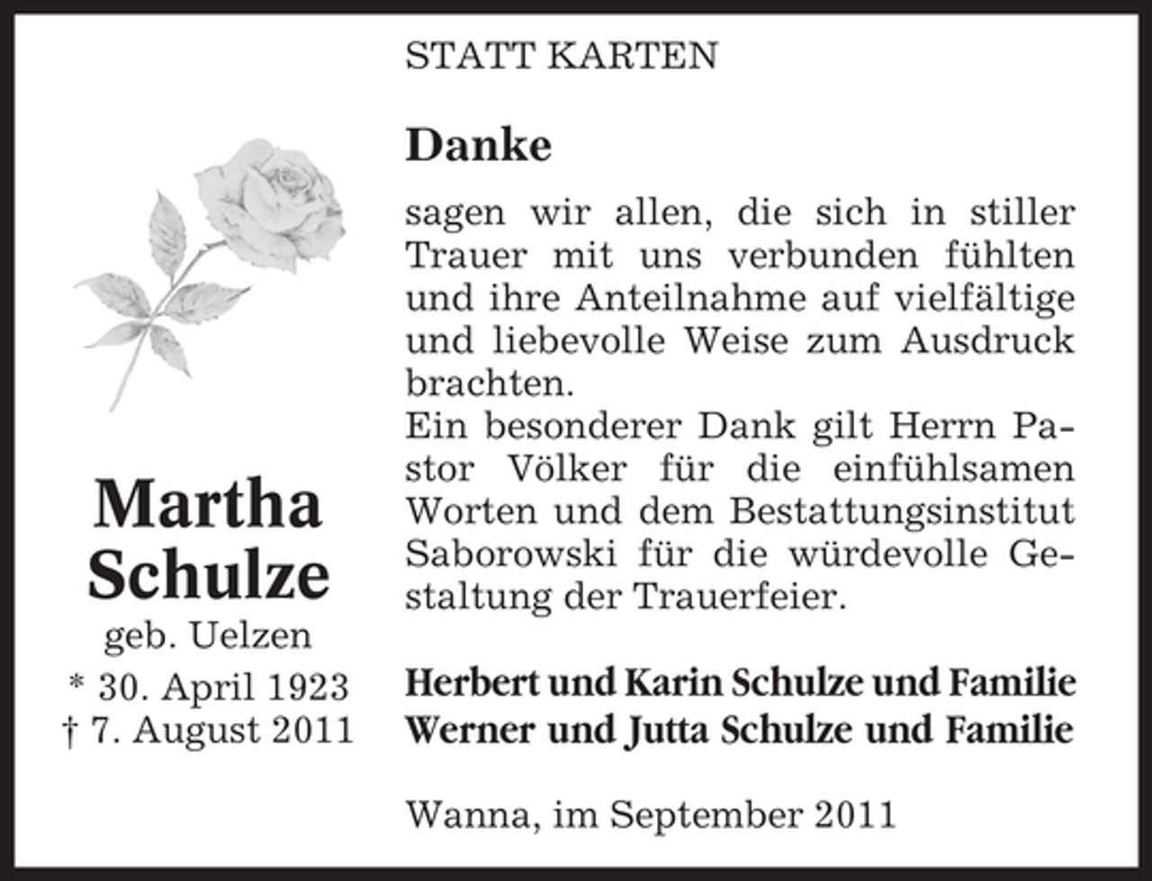 <p>STATT KARTEN</p><p>Danke</p><p>Martha<br />Schulze</p><p>sagen wir allen, die sich in stiller<br />Trauer mit uns verbunden fühlten<br />und ihre Anteilnahme auf vielfältige<br />und liebevolle Weise zum Ausdruck<br />brachten.<br />Ein besonderer Dank gilt Herrn Pastor Völker für die einfühlsamen<br />Worten und dem Bestattungsinstitut<br />Saborowski für die würdevolle Gestaltung der Trauerfeier.</p><p>geb. Uelzen<br />* 30. April 1923<br />† 7. August 2011</p><p>Herbert und Karin Schulze und Familie<br />Werner und Jutta Schulze und Familie<br />Wanna, im September 2011</p>