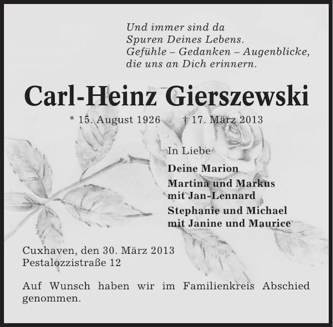 <p>Und immer sind da<br />Spuren Deines Lebens.<br />Gefühle – Gedanken – Augenblicke,<br />die uns an Dich erinnern.</p><p>Carl-Heinz Gierszewski<br />* 15. August 1926</p><p>† 17. März 2013<br />In Liebe<br />Deine Marion<br />Martina und Markus<br />mit Jan-Lennard<br />Stephanie und Michael<br />mit Janine und Maurice</p><p>Cuxhaven, den 30. März 2013<br />Pestalozzistraße 12<br />Auf Wunsch haben wir im Familienkreis Abschied<br />genommen.</p>
