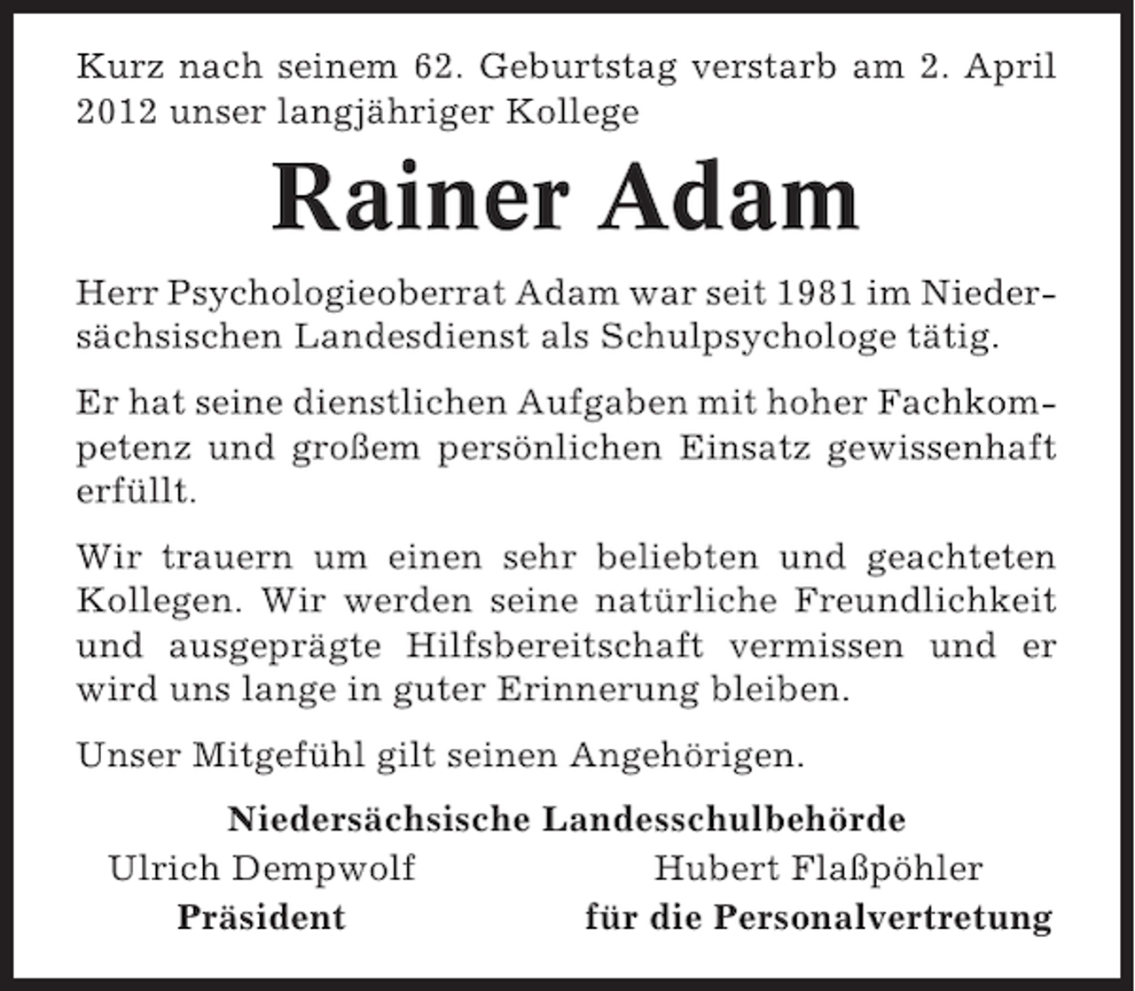 <p>Kurz nach seinem 62. Geburtstag verstarb am 2. April<br />2012 unser langjähriger Kollege</p><p>Rainer Adam<br />Herr Psychologieoberrat Adam war seit 1981 im Niedersächsischen Landesdienst als Schulpsychologe tätig.<br />Er hat seine dienstlichen Aufgaben mit hoher Fachkompetenz und großem persönlichen Einsatz gewissenhaft<br />erfüllt.<br />Wir trauern um einen sehr beliebten und geachteten<br />Kollegen. Wir werden seine natürliche Freundlichkeit<br />und ausgeprägte Hilfsbereitschaft vermissen und er<br />wird uns lange in guter Erinnerung bleiben.<br />Unser Mitgefühl gilt seinen Angehörigen.<br />Niedersächsische Landesschulbehörde<br />Ulrich Dempwolf<br />Hubert Flaßpöhler<br />Präsident<br />für die Personalvertretung</p>