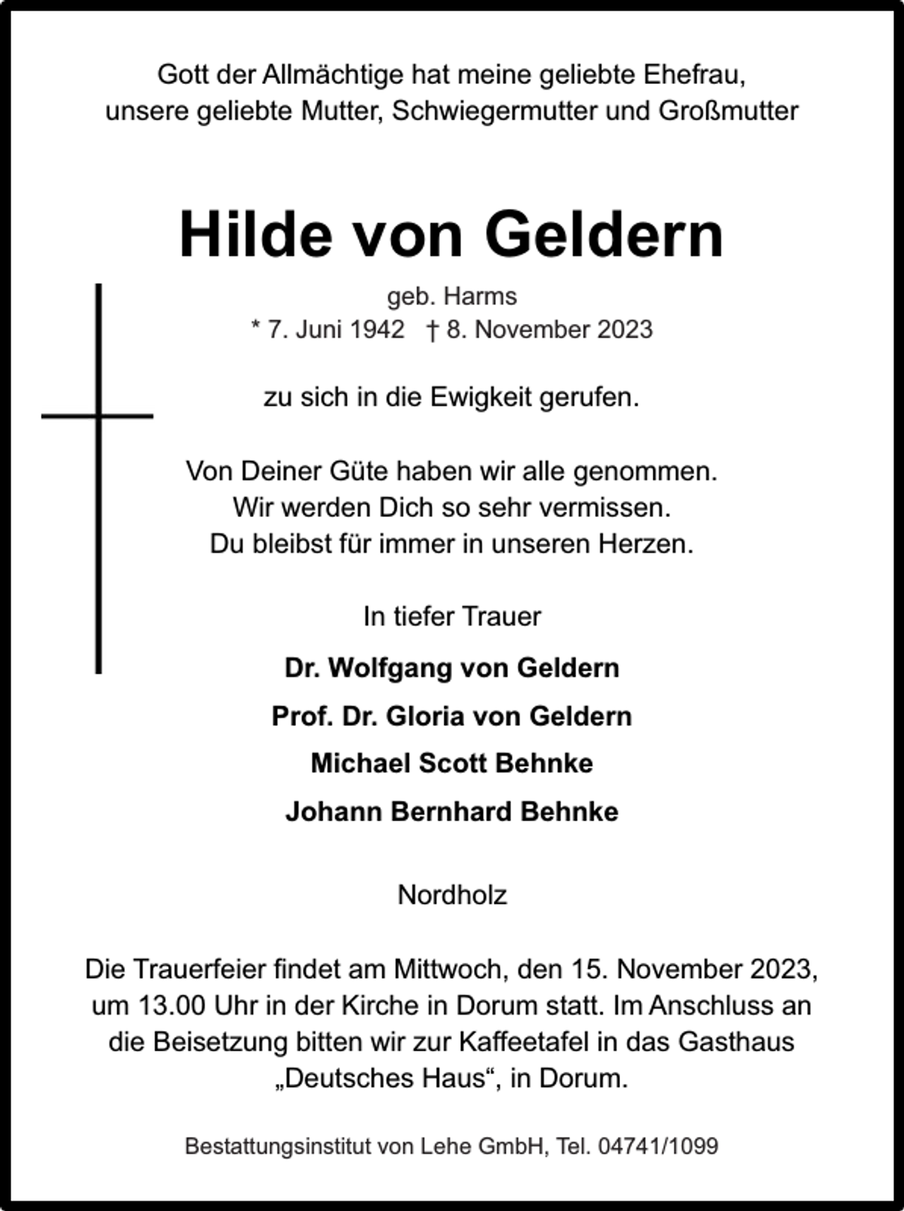 <p>Gott der Allmächtige hat meine geliebte Ehefrau,<br />unsere geliebte Mutter, Schwiegermutter und Großmutter</p><p>Hilde von Geldern<br />geb. Harms<br />* 7. Juni 1942 † 8. November 2023</p><p>zu sich in die Ewigkeit gerufen.<br />Von Deiner Güte haben wir alle genommen.<br />Wir werden Dich so sehr vermissen.<br />Du bleibst für immer in unseren Herzen.<br />In tiefer Trauer<br />Dr. Wolfgang von Geldern<br />Prof. Dr. Gloria von Geldern<br />Michael Scott Behnke<br />Johann Bernhard Behnke<br />Nordholz<br />Die Trauerfeier findet am Mittwoch, den 15. November 2023,<br />um 13.00 Uhr in der Kirche in Dorum statt. Im Anschluss an<br />die Beisetzung bitten wir zur Kaffeetafel in das Gasthaus<br />„Deutsches Haus“, in Dorum.<br />Bestattungsinstitut von Lehe GmbH, Tel. 04741/1099</p>