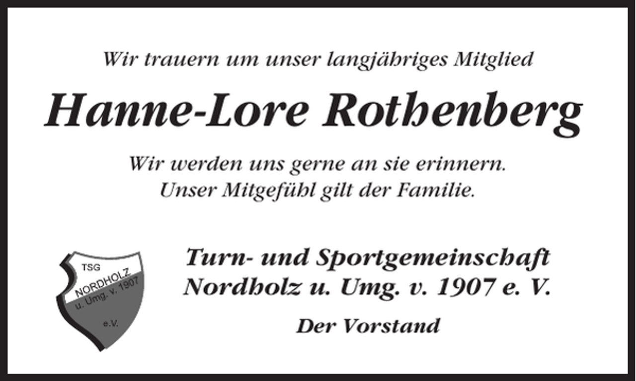 <p>Wir trauern um unser langjähriges Mitglied</p><p>Hanne-Lore Rothenberg<br />Wir werden uns gerne an sie erinnern.<br />Unser Mitgefühl gilt der Familie.</p><p>Turn- und Sportgemeinschaft<br />Nordholz u. Umg. v. 1907 e. V.<br />Der Vorstand</p>