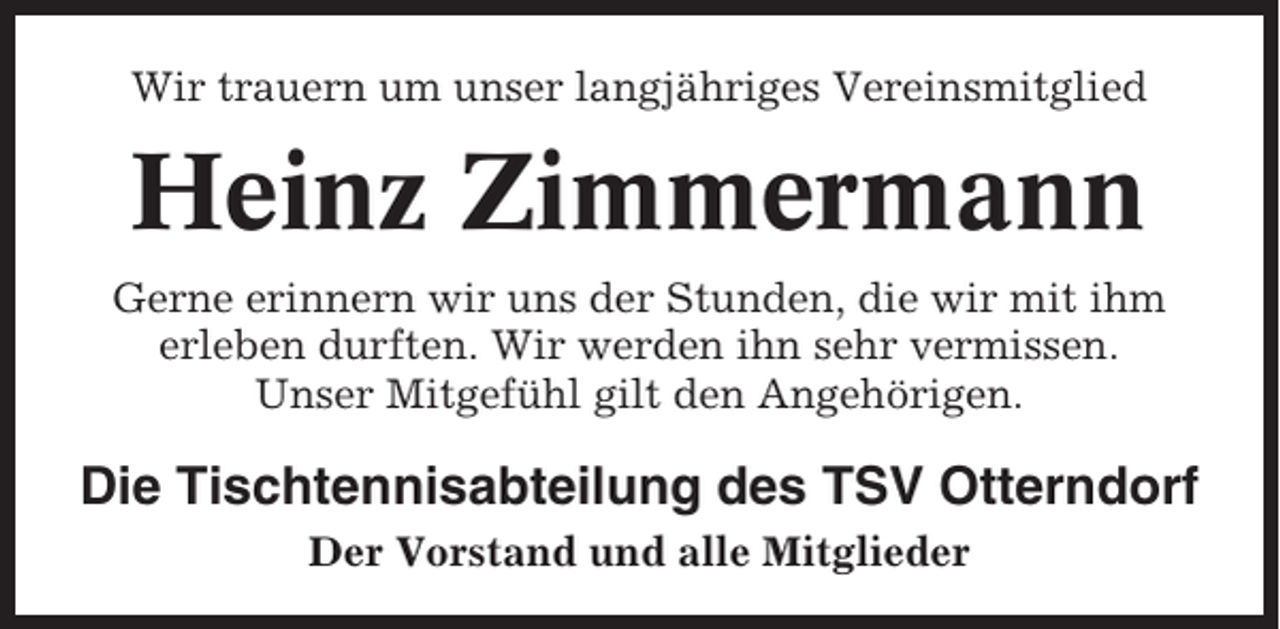 <p>Wir trauern um unser langjähriges Vereinsmitglied</p><p>Heinz Zimmermann<br />Gerne erinnern wir uns der Stunden, die wir mit ihm<br />erleben durften. Wir werden ihn sehr vermissen.<br />Unser Mitgefühl gilt den Angehörigen.</p><p>Die Tischtennisabteilung des TSV Otterndorf<br />Der Vorstand und alle Mitglieder</p>