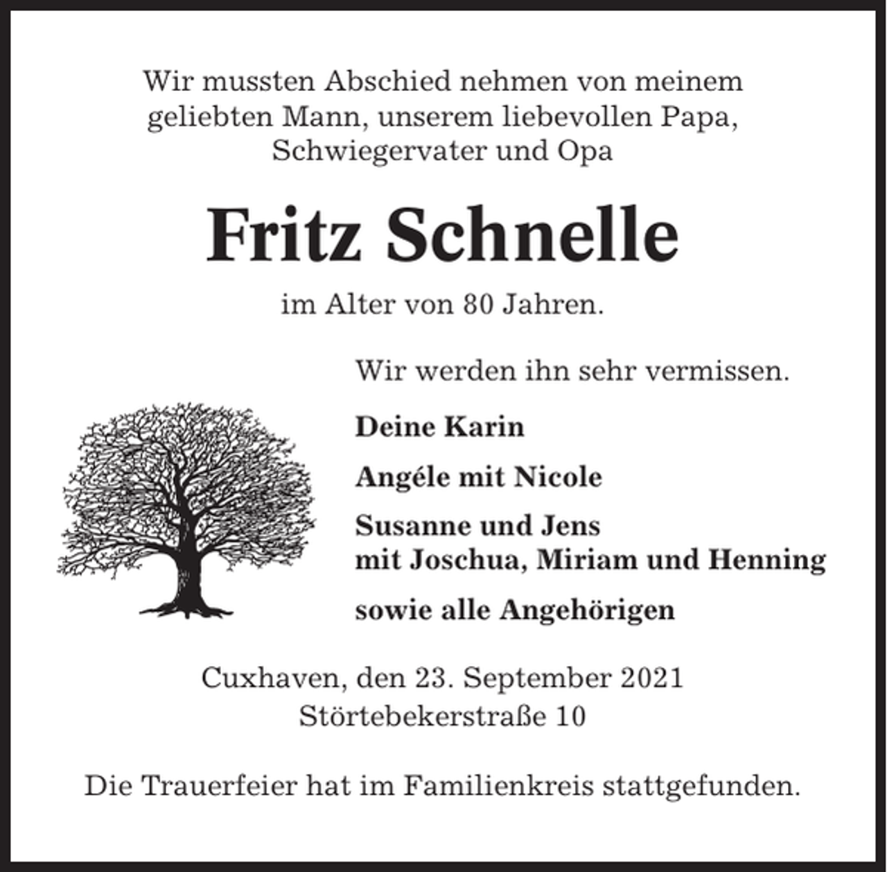 <p>Wir mussten Abschied nehmen von meinem<br />geliebten Mann, unserem liebevollen Papa,<br />Schwiegervater und Opa</p><p>Fritz Schnelle<br />im Alter von 80 Jahren.<br />Wir werden ihn sehr vermissen.<br />Deine Karin<br />Angéle mit Nicole<br />Susanne und Jens<br />mit Joschua, Miriam und Henning<br />sowie alle Angehörigen<br />Cuxhaven, den 23. September 2021<br />Störtebekerstraße 10<br />Die Trauerfeier hat im Familienkreis stattgefunden.</p>