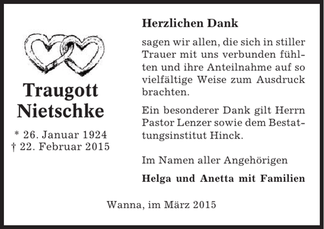 <p>Herzlichen Dank<br />sagen wir allen, die sich in stiller<br />Trauer mit uns verbunden fühlten und ihre Anteilnahme auf so<br />vielfältige Weise zum Ausdruck<br />brachten.</p><p>Traugott<br />Nietschke<br />* 26. Januar 1924<br />† 22. Februar 2015</p><p>Ein besonderer Dank gilt Herrn<br />Pastor Lenzer sowie dem Bestattungsinstitut Hinck.<br />Im Namen aller Angehörigen<br />Helga und Anetta mit Familien</p><p>Wanna, im März 2015</p>