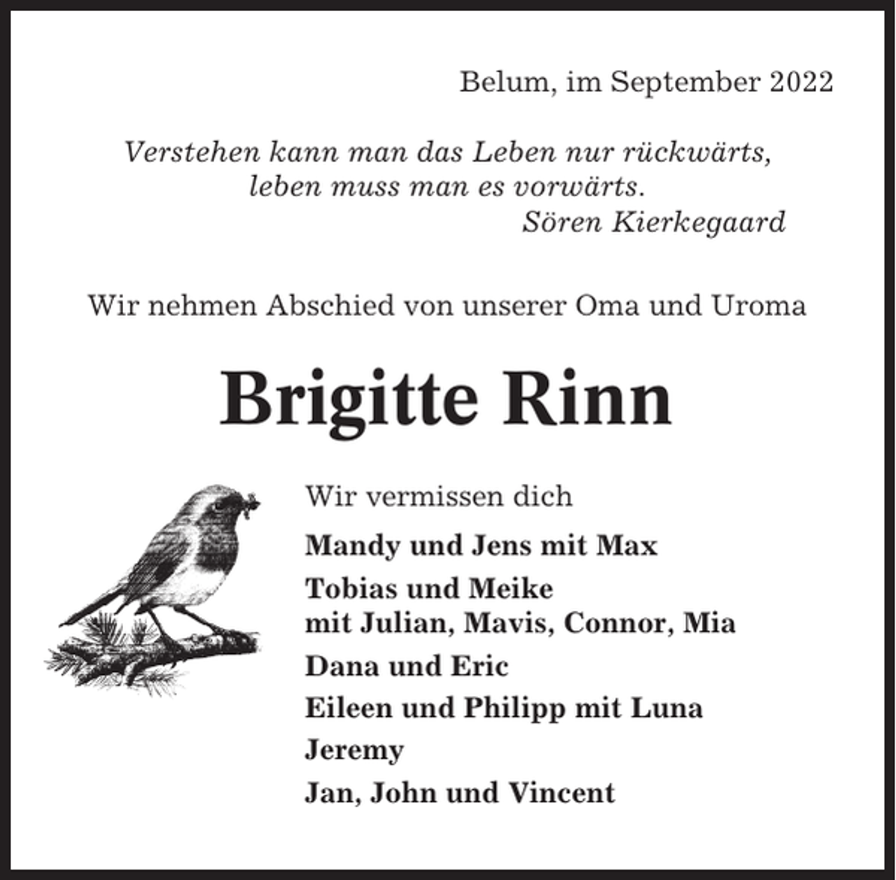 <p>Belum, im September 2022<br />Verstehen kann man das Leben nur rückwärts,<br />leben muss man es vorwärts.<br />Sören Kierkegaard<br />Wir nehmen Abschied von unserer Oma und Uroma</p><p>Brigitte Rinn<br />Wir vermissen dich<br />Mandy und Jens mit Max<br />Tobias und Meike<br />mit Julian, Mavis, Connor, Mia<br />Dana und Eric<br />Eileen und Philipp mit Luna<br />Jeremy<br />Jan, John und Vincent</p>