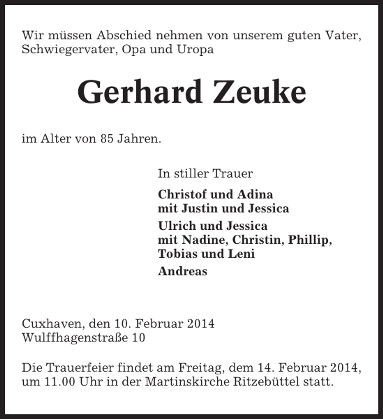 <p>Wir müssen Abschied nehmen von unserem guten Vater,<br />Schwiegervater, Opa und Uropa</p>
<p>Gerhard Zeuke<br />im Alter von 85 Jahren.<br />In stiller Trauer<br />Christof und Adina<br />mit Justin und Jessica<br />Ulrich und Jessica<br />mit Nadine, Christin, Phillip,<br />Tobias und Leni<br />Andreas</p>
<p>Cuxhaven, den 10. Februar 2014<br />Wulffhagenstraße 10<br />Die Trauerfeier findet am Freitag, dem 14. Februar 2014,<br />um 11.00 Uhr in der Martinskirche Ritzebüttel statt.</p>