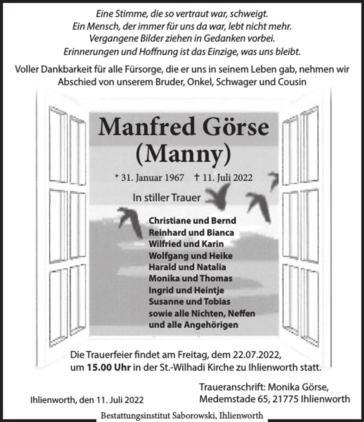 <p>Eine Stimme, die so vertraut war, schweigt.<br />Ein Mensch, der immer für uns da war, lebt nicht mehr.<br />Vergangene Bilder ziehen in Gedanken vorbei.<br />Erinnerungen und Hoffnung ist das Einzige, was uns bleibt.<br />Voller Dankbarkeit für alle Fürsorge, die er uns in seinem Leben gab, nehmen wir<br />Abschied von unserem Bruder, Onkel, Schwager und Cousin</p><p>Manfred Görse<br />(Manny)<br />* 31. Januar 1967  11. Juli 2022</p><p>In stiller Trauer<br />Christiane und Bernd<br />Reinhard und Bianca<br />Wilfried und Karin<br />Wolfgang und Heike<br />Harald und Natalia<br />Monika und Thomas<br />Ingrid und Heintje<br />Susanne und Tobias<br />sowie alle Nichten, Neffen<br />und alle Angehörigen</p><p>Die Trauerfeier findet am Freitag, dem 22.07.2022,<br />um 15.00 Uhr in der St.-Wilhadi Kirche zu Ihlienworth statt.<br />Ihlienworth, den 11. Juli 2022</p><p>Traueranschrift: Monika Görse,<br />Medemstade 65, 21775 Ihlienworth</p><p>Bestattungsinstitut Saborowski, Ihlienworth</p>