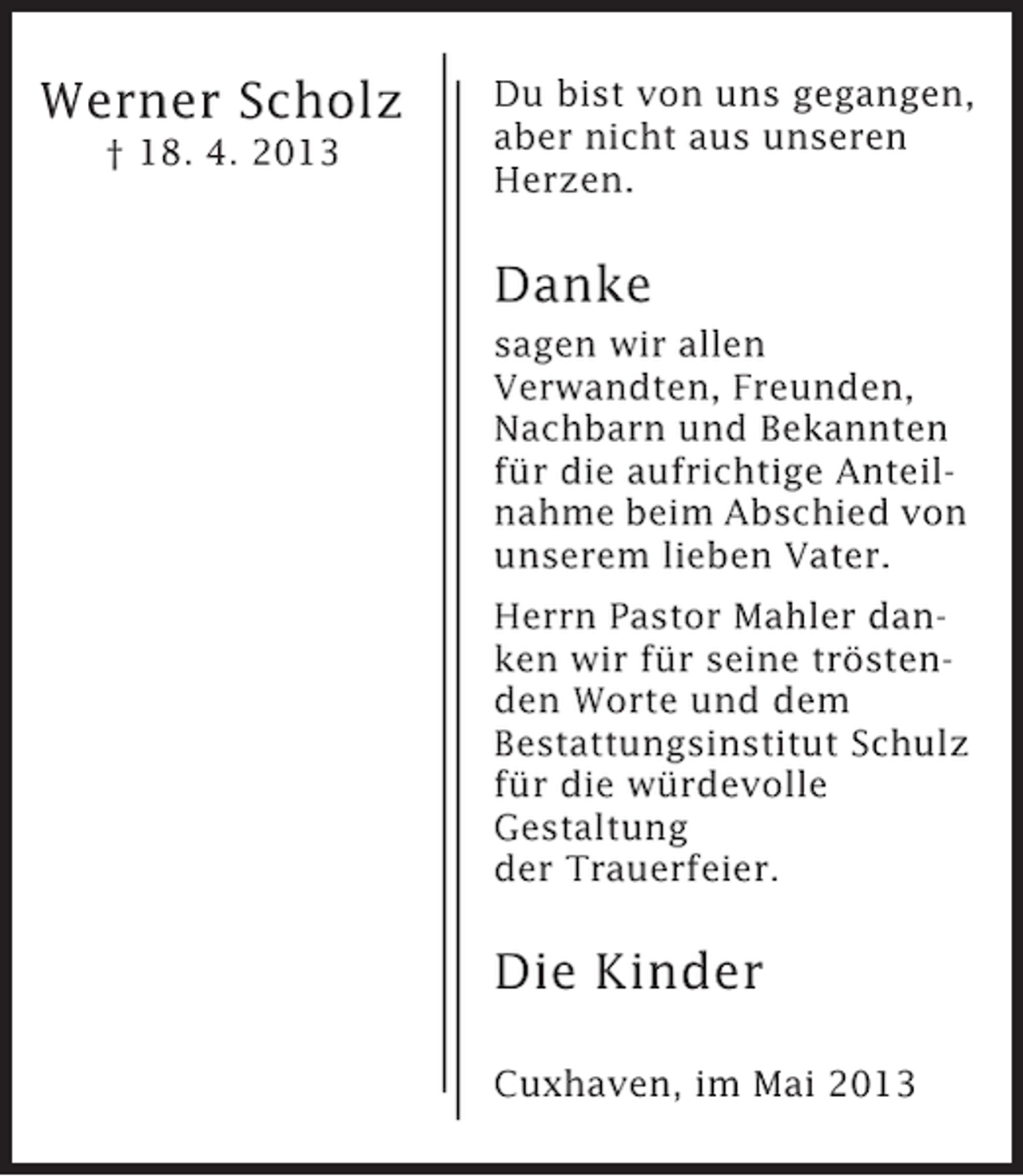 <p>Werner Scholz<br />† 18. 4. 2013</p><p>Du bist von uns gegangen,<br />aber nicht aus unseren<br />Herzen.</p><p>Danke<br />sagen wir allen<br />Verwandten, Freunden,<br />Nachbarn und Bekannten<br />für die aufrichtige Anteilnahme beim Abschied von<br />unserem lieben Vater.<br />Herrn Pastor Mahler danken wir für seine tröstenden Worte und dem<br />Bestattungsinstitut Schulz<br />für die würdevolle<br />Gestaltung<br />der Trauerfeier.</p><p>Die Kinder<br />Cuxhaven, im Mai 2013</p>