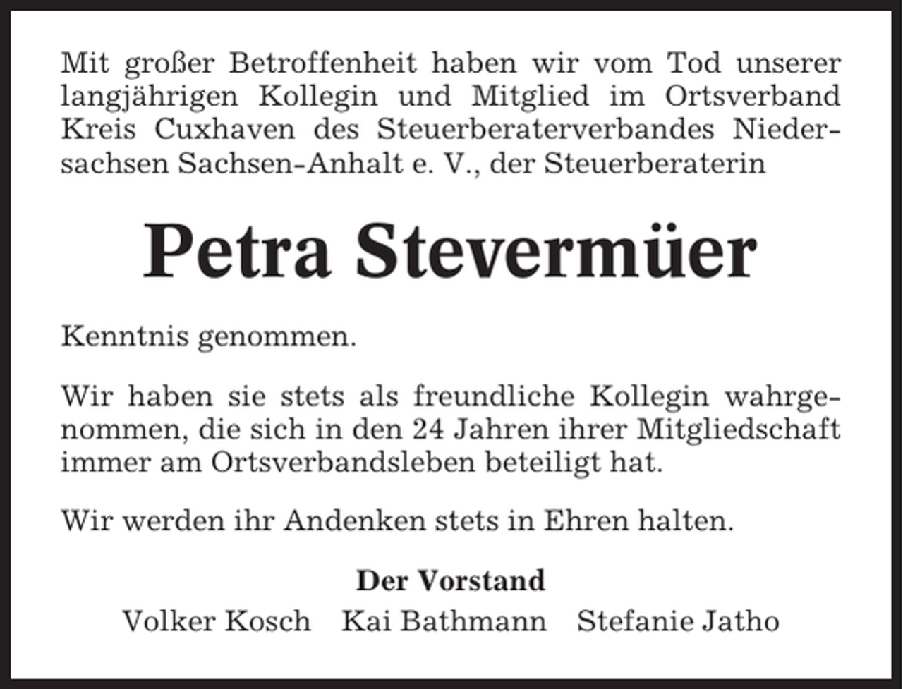 <p>Mit großer Betroffenheit haben wir vom Tod unserer<br />langjährigen Kollegin und Mitglied im Ortsverband<br />Kreis Cuxhaven des Steuerberaterverbandes Niedersachsen Sachsen-Anhalt e. V., der Steuerberaterin</p><p>Petra Stevermüer<br />Kenntnis genommen.<br />Wir haben sie stets als freundliche Kollegin wahrgenommen, die sich in den 24 Jahren ihrer Mitgliedschaft<br />immer am Ortsverbandsleben beteiligt hat.<br />Wir werden ihr Andenken stets in Ehren halten.<br />Der Vorstand<br />Volker Kosch Kai Bathmann</p><p>Stefanie Jatho</p>