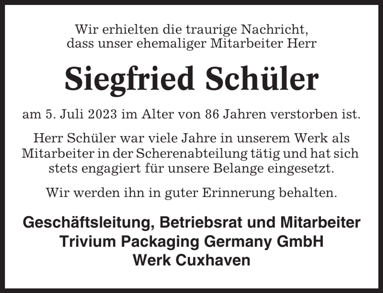 <p>Wir erhielten die traurige Nachricht,<br />dass unser ehemaliger Mitarbeiter Herr</p><p>Siegfried Schüler<br />am 5. Juli 2023 im Alter von 86 Jahren verstorben ist.<br />Herr Schüler war viele Jahre in unserem Werk als<br />Mitarbeiter in der Scherenabteilung tätig und hat sich<br />stets engagiert für unsere Belange eingesetzt.<br />Wir werden ihn in guter Erinnerung behalten.</p><p>Geschäftsleitung, Betriebsrat und Mitarbeiter<br />Trivium Packaging Germany GmbH<br />Werk Cuxhaven</p>