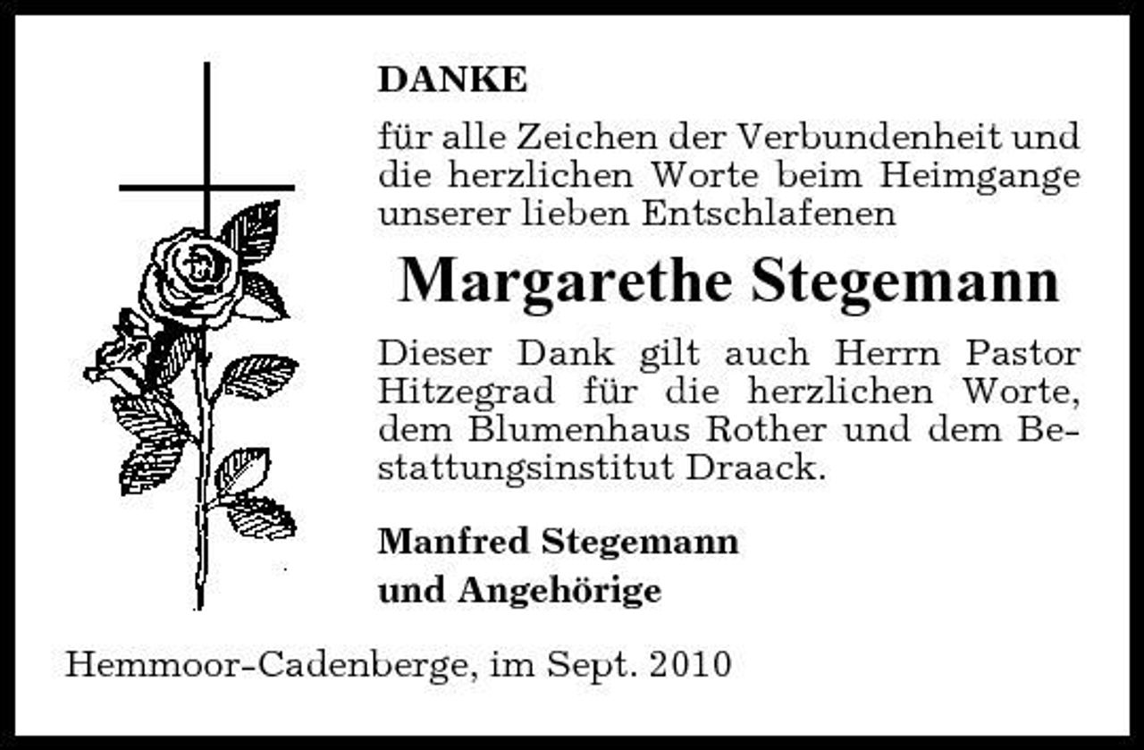 <p>DANKE für alle Zeichen der Verbundenheit und die herzlichen Worte beim Heimgange unserer lieben Entschlafenen</p><p>Margarethe Stegemann<br />Dieser Dank gilt auch Herrn Pastor Hitzegrad für die herzlichen Worte, dem Blumenhaus Rother und dem Bestattungsinstitut Draack. Manfred Stegemann und Angehörige Hemmoor-Cadenberge, im Sept. 2010</p>