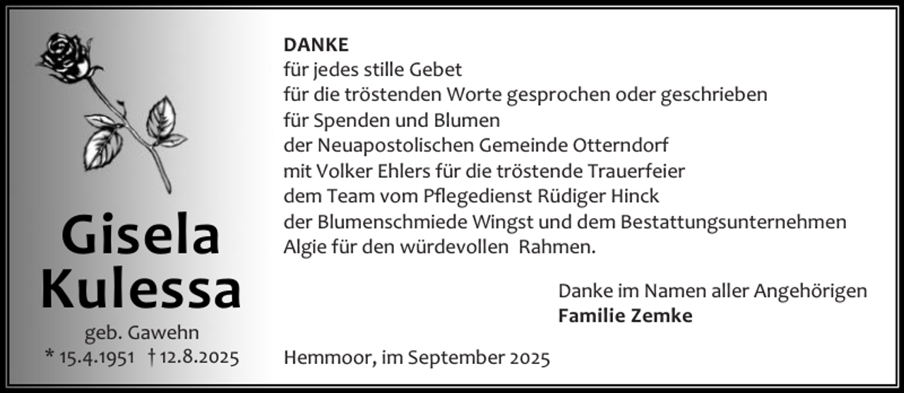 <p>Gisela<br />Kulessa<br />geb. Gawehn<br />* 15.4.1951 † 12.8.2025</p><p>DANKE<br />für jedes stille Gebet<br />für die tröstenden Worte gesprochen oder geschrieben<br />für Spenden und Blumen<br />der Neuapostolischen Gemeinde Otterndorf<br />mit Volker Ehlers für die tröstende Trauerfeier<br />dem Team vom Pﬂegedienst Rüdiger Hinck<br />der Blumenschmiede Wingst und dem Bestattungsunternehmen<br />Algie für den würdevollen Rahmen.<br />Danke im Namen aller Angehörigen<br />Familie Zemke<br />Hemmoor, im September 2025</p>