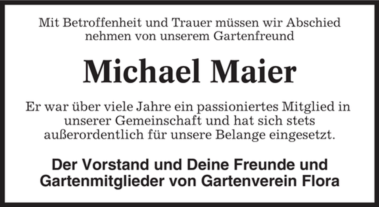 <p>Mit Betroffenheit und Trauer müssen wir Abschied nehmen von unserem Gartenfreund</p><p>Michael Maier<br />Er war über viele Jahre ein passioniertes Mitglied in unserer Gemeinschaft und hat sich stets außerordentlich für unsere Belange eingesetzt.</p><p>Der Vorstand und Deine Freunde und Gartenmitglieder von Gartenverein Flora</p>