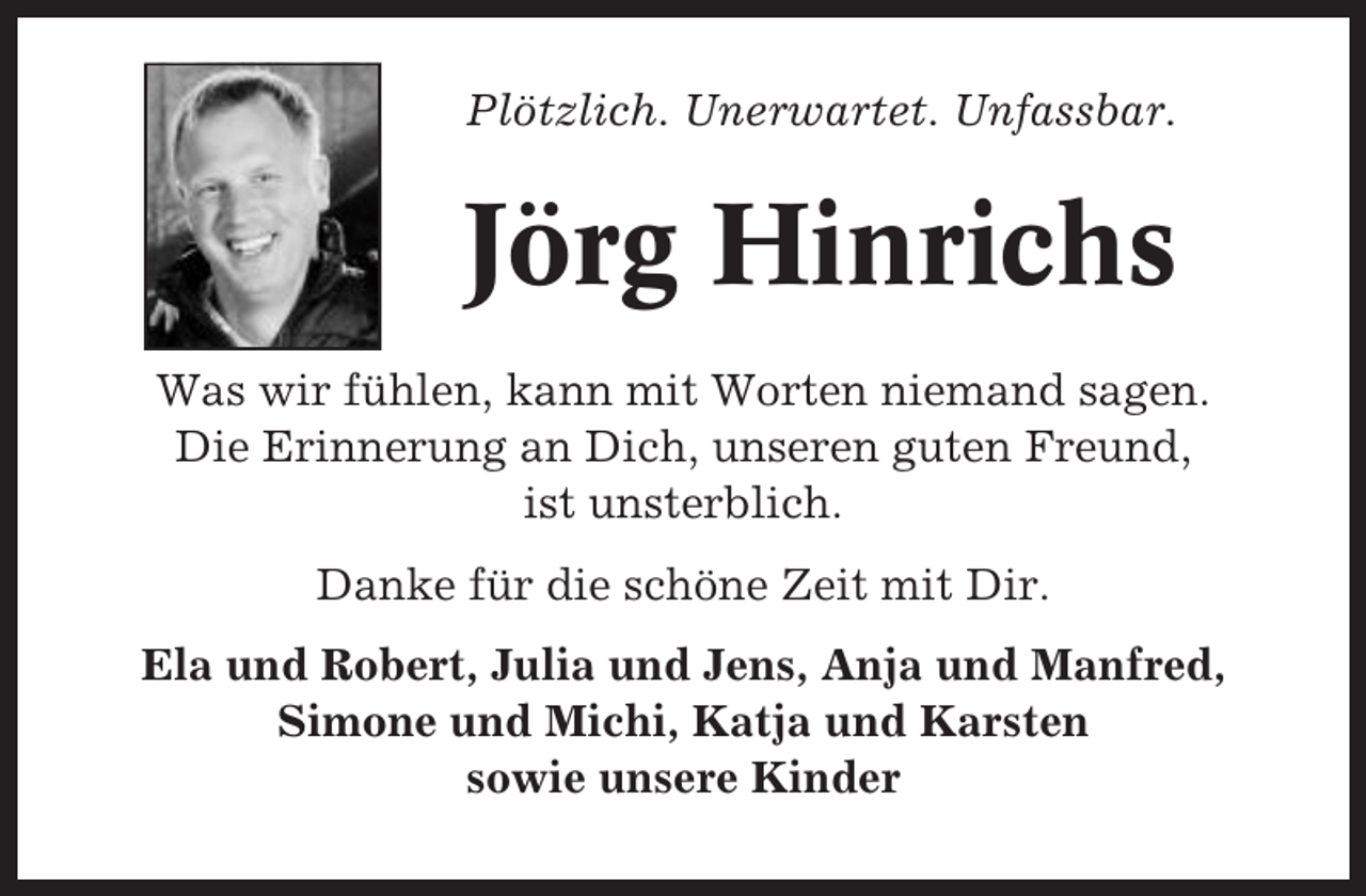 <p>Plötzlich. Unerwartet. Unfassbar.</p><p>Jörg Hinrichs<br />Was wir fühlen, kann mit Worten niemand sagen.<br />Die Erinnerung an Dich, unseren guten Freund,<br />ist unsterblich.<br />Danke für die schöne Zeit mit Dir.<br />Ela und Robert, Julia und Jens, Anja und Manfred,<br />Simone und Michi, Katja und Karsten<br />sowie unsere Kinder</p>
