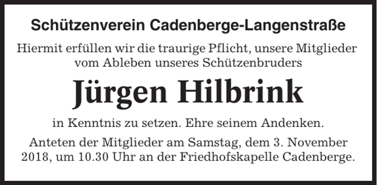 <p>Schützenverein Cadenberge-Langenstraße<br />Hiermit erfüllen wir die traurige Pflicht, unsere Mitglieder<br />vom Ableben unseres Schützenbruders</p><p>Jürgen Hilbrink<br />in Kenntnis zu setzen. Ehre seinem Andenken.<br />Anteten der Mitglieder am Samstag, dem 3. November<br />2018, um 10.30 Uhr an der Friedhofskapelle Cadenberge.</p>