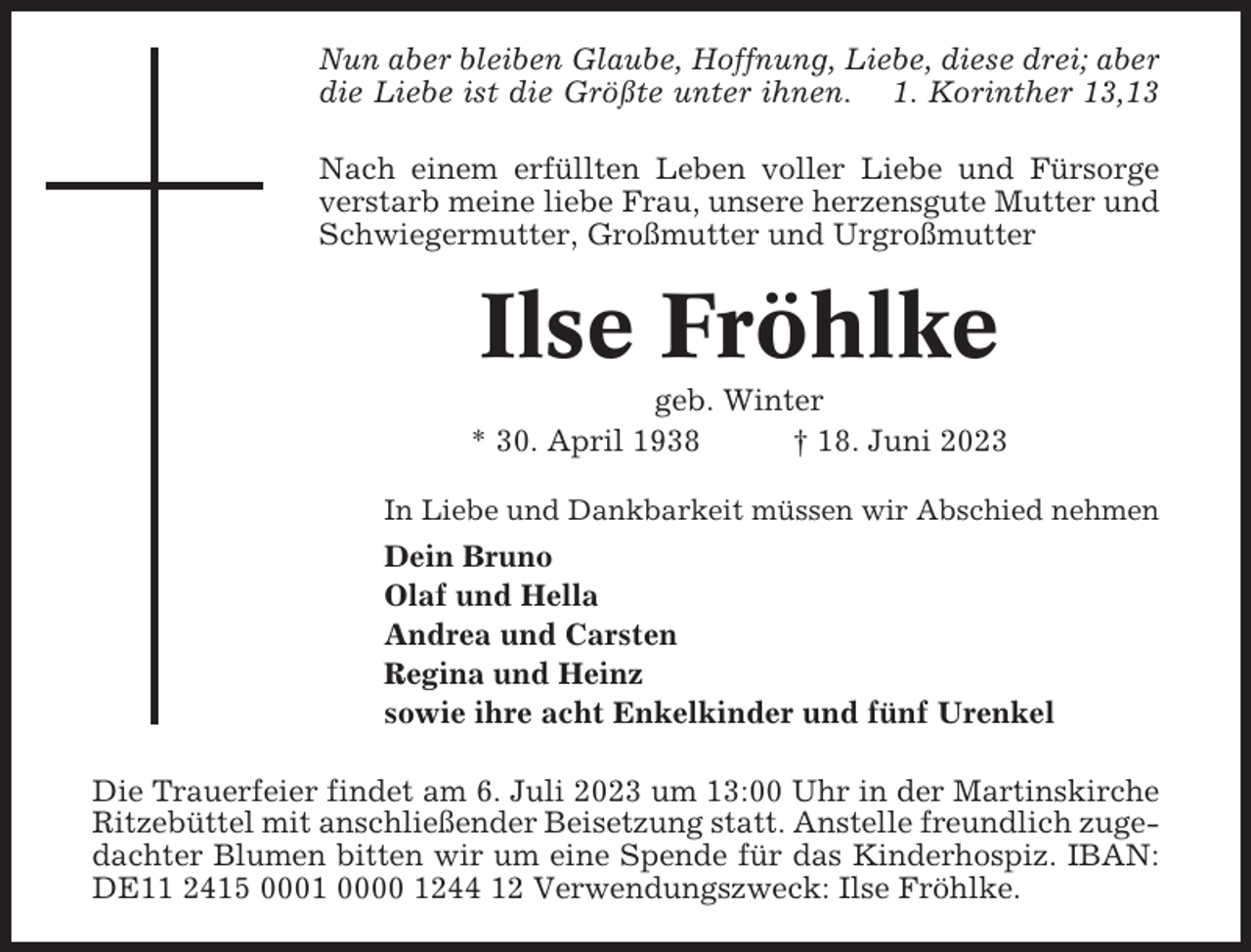 <p>Nun aber bleiben Glaube, Hoffnung, Liebe, diese drei; aber<br />die Liebe ist die Größte unter ihnen. 1. Korinther 13,13<br />Nach einem erfüllten Leben voller Liebe und Fürsorge<br />verstarb meine liebe Frau, unsere herzensgute Mutter und<br />Schwiegermutter, Großmutter und Urgroßmutter</p><p>Ilse Fröhlke<br />geb. Winter<br />* 30. April 1938<br />† 18. Juni 2023<br />In Liebe und Dankbarkeit müssen wir Abschied nehmen</p><p>Dein Bruno<br />Olaf und Hella<br />Andrea und Carsten<br />Regina und Heinz<br />sowie ihre acht Enkelkinder und fünf Urenkel<br />Die Trauerfeier findet am 6. Juli 2023 um 13:00 Uhr in der Martinskirche<br />Ritzebüttel mit anschließender Beisetzung statt. Anstelle freundlich zugedachter Blumen bitten wir um eine Spende für das Kinderhospiz. IBAN:<br />DE11 2415 0001 0000 1244 12 Verwendungszweck: Ilse Fröhlke.</p>