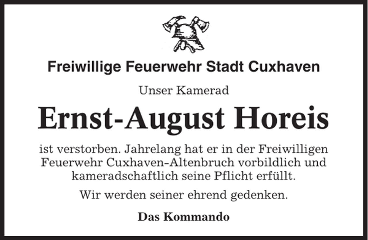 <p>Freiwillige Feuerwehr Stadt Cuxhaven<br />Unser Kamerad</p><p>Ernst-August Horeis<br />ist verstorben. Jahrelang hat er in der Freiwilligen<br />Feuerwehr Cuxhaven-Altenbruch vorbildlich und<br />kameradschaftlich seine Pflicht erfüllt.<br />Wir werden seiner ehrend gedenken.<br />Das Kommando</p>