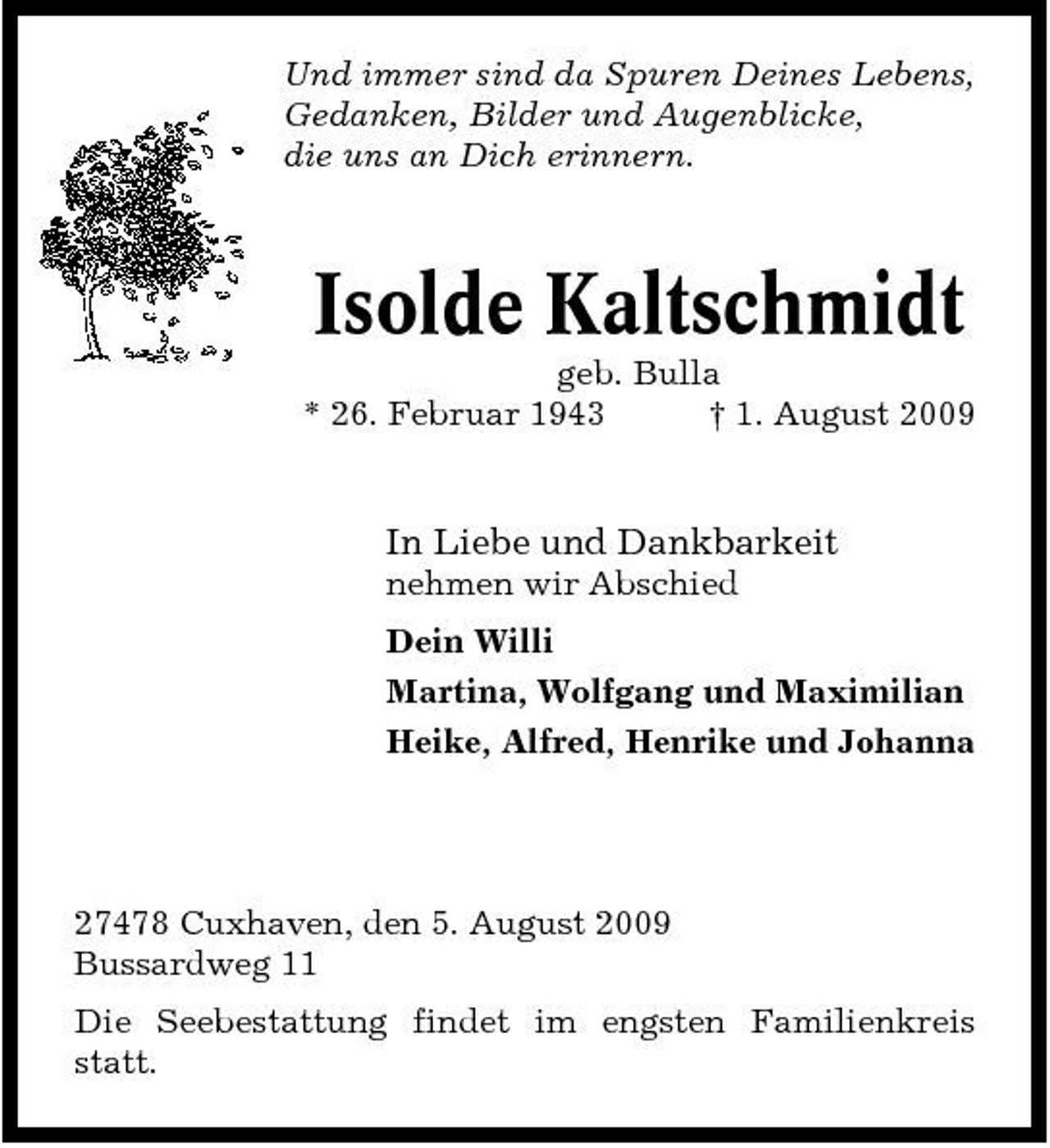 <p>Und immer sind da Spuren Deines Lebens, Gedanken, Bilder und Augenblicke, die uns an Dich erinnern.</p><p>Isolde Kaltschmidt<br />geb. Bulla * 26. Februar 1943 † 1. August 2009</p><p>In Liebe und Dankbarkeit<br />nehmen wir Abschied Dein Willi Martina, Wolfgang und Maximilian Heike, Alfred, Henrike und Johanna</p><p>27478 Cuxhaven, den 5. August 2009 Bussardweg 11 Die Seebestattung findet im engsten Familienkreis statt.</p>