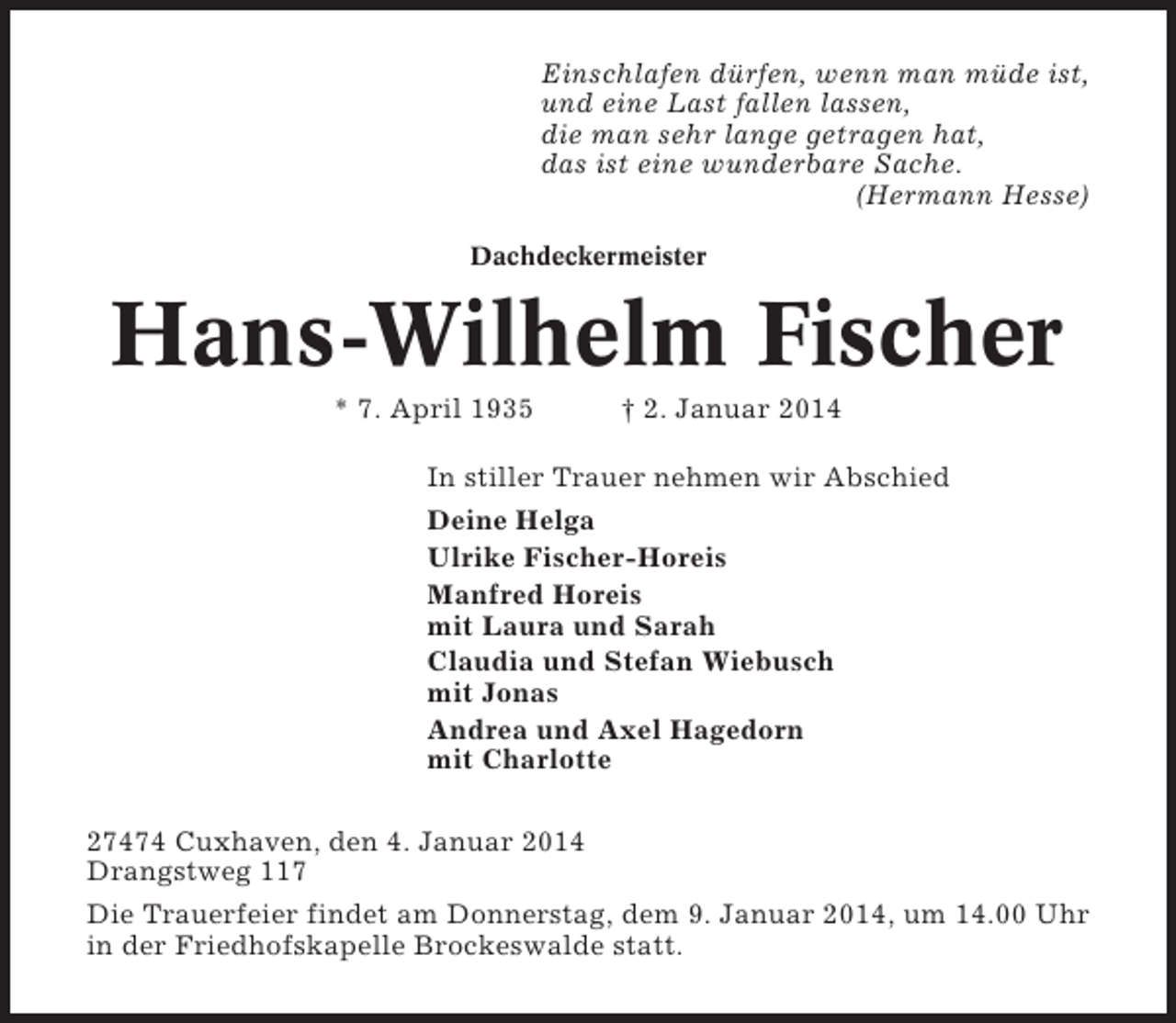<p>Einschlafen dürfen, wenn man müde ist,<br />und eine Last fallen lassen,<br />die man sehr lange getragen hat,<br />das ist eine wunderbare Sache.<br />(Hermann Hesse)<br />Dachdeckermeister</p><p>Hans-Wilhelm Fischer<br />* 7. April 1935</p><p>† 2. Januar 2014</p><p>In stiller Trauer nehmen wir Abschied<br />Deine Helga<br />Ulrike Fischer-Horeis<br />Manfred Horeis<br />mit Laura und Sarah<br />Claudia und Stefan Wiebusch<br />mit Jonas<br />Andrea und Axel Hagedorn<br />mit Charlotte<br />27474 Cuxhaven, den 4. Januar 2014<br />Drangstweg 117<br />Die Trauerfeier findet am Donnerstag, dem 9. Januar 2014, um 14.00 Uhr<br />in der Friedhofskapelle Brockeswalde statt.</p>