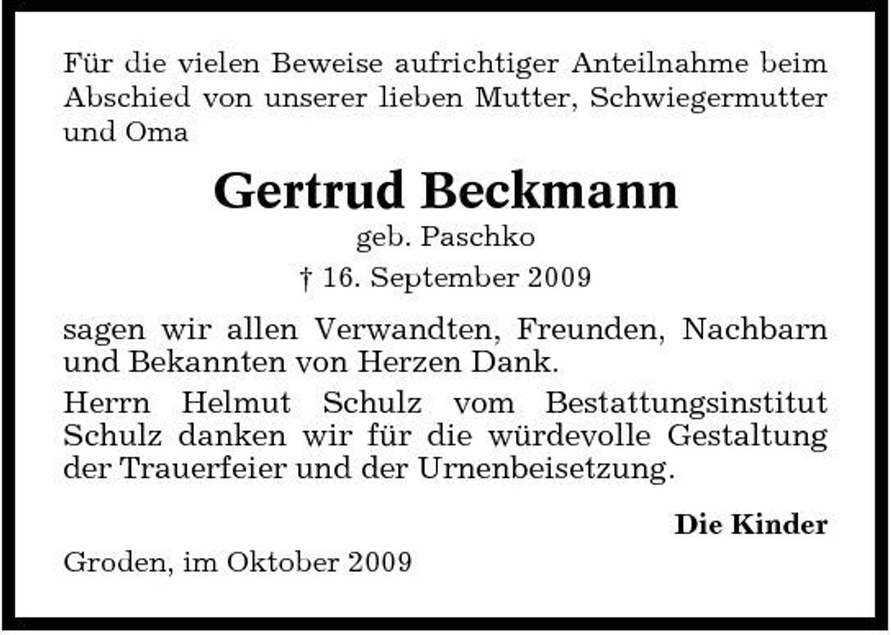 <p>Für die vielen Beweise aufrichtiger Anteilnahme beim Abschied von unserer lieben Mutter, Schwiegermutter und Oma</p><p>Gertrud Beckmann<br />geb. Paschko † 16. September 2009</p><p>sagen wir allen Verwandten, Freunden, Nachbarn und Bekannten von Herzen Dank. Herrn Helmut Schulz vom Bestattungsinstitut Schulz danken wir für die würdevolle Gestaltung der Trauerfeier und der Urnenbeisetzung.<br />Die Kinder Groden, im Oktober 2009</p>
