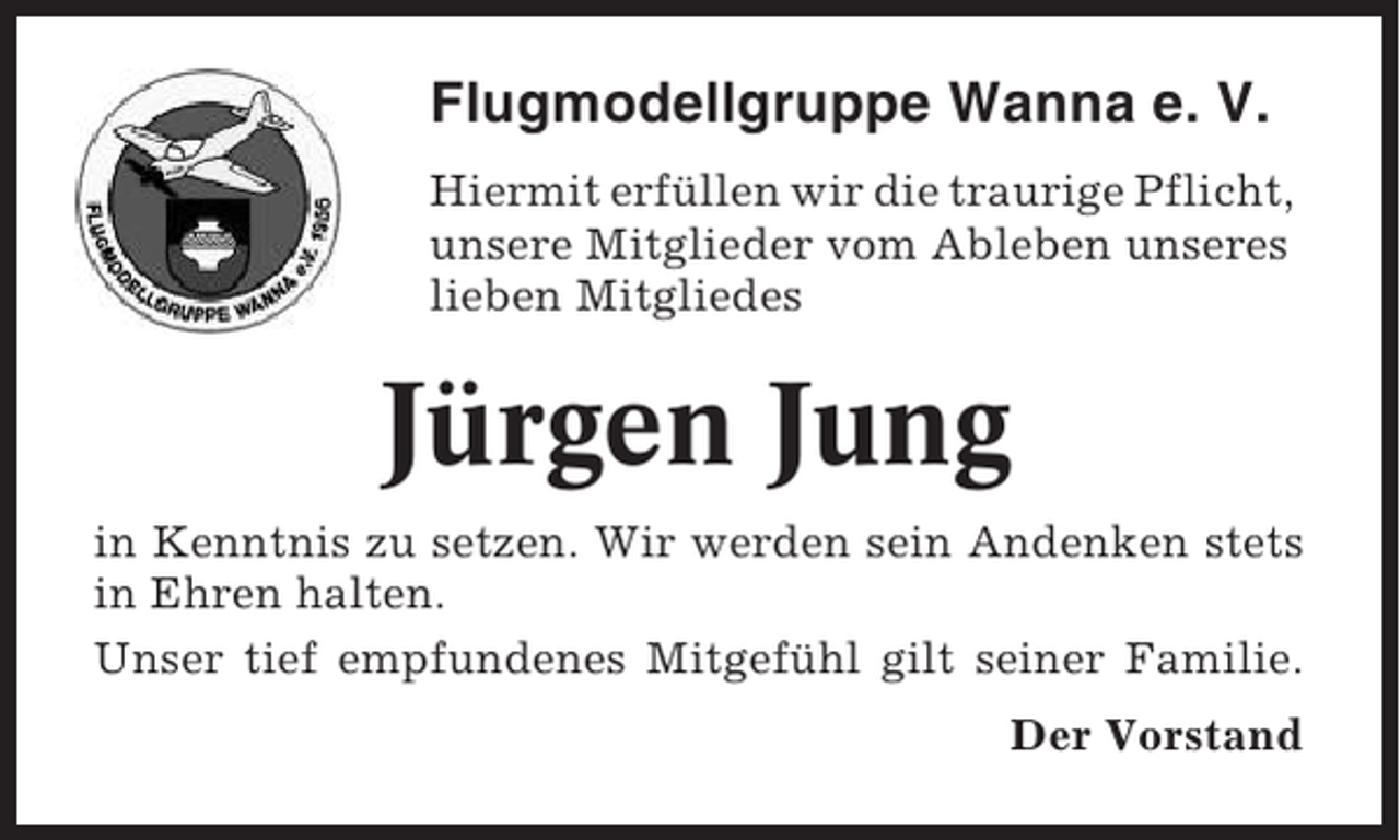 <p>Flugmodellgruppe Wanna e. V.<br />Hiermit erfüllen wir die traurige Pflicht,<br />unsere Mitglieder vom Ableben unseres<br />lieben Mitgliedes</p><p>Jürgen Jung<br />in Kenntnis zu setzen. Wir werden sein Andenken stets<br />in Ehren halten.<br />Unser tief empfundenes Mitgefühl gilt seiner Familie.<br />Der Vorstand</p>