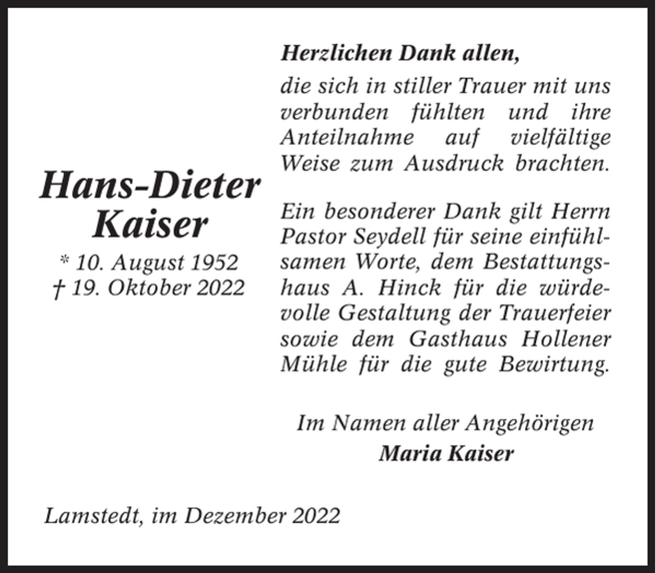 <p>Herzlichen Dank allen,</p><p>Hans-Dieter<br />Kaiser<br />* 10. August 1952<br />† 19. Oktober 2022</p><p>die sich in stiller Trauer mit uns<br />verbunden fühlten und ihre<br />Anteilnahme auf vielfältige<br />Weise zum Ausdruck brachten.<br />Ein besonderer Dank gilt Herrn<br />Pastor Seydell für seine einfühlsamen Worte, dem Bestattungshaus A. Hinck für die würdevolle Gestaltung der Trauerfeier<br />sowie dem Gasthaus Hollener<br />Mühle für die gute Bewirtung.<br />Im Namen aller Angehörigen<br />Maria Kaiser</p><p>Lamstedt, im Dezember 2022</p>