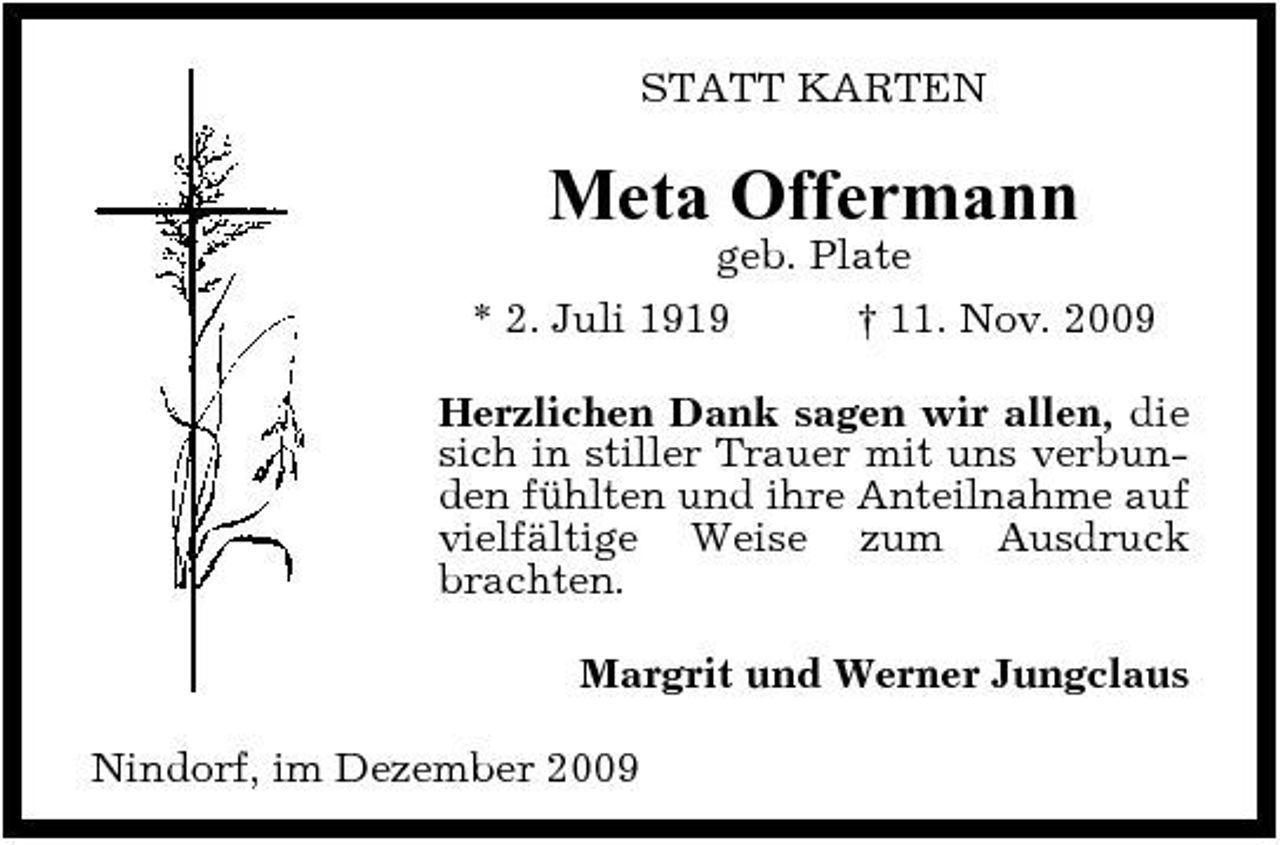 <p>STATT KARTEN</p><p>Meta Offermann<br />geb. Plate * 2. Juli 1919 † 11. Nov. 2009 Herzlichen Dank sagen wir allen, die sich in stiller Trauer mit uns verbunden fühlten und ihre Anteilnahme auf vielfältige Weise zum Ausdruck brachten. Margrit und Werner Jungclaus Nindorf, im Dezember 2009</p>