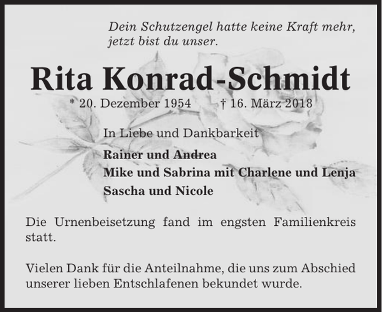 <p>Dein Schutzengel hatte keine Kraft mehr,<br />jetzt bist du unser.</p><p>Rita Konrad-Schmidt<br />* 20. Dezember 1954</p><p>† 16. März 2018</p><p>In Liebe und Dankbarkeit<br />Rainer und Andrea<br />Mike und Sabrina mit Charlene und Lenja<br />Sascha und Nicole<br />Die Urnenbeisetzung fand im engsten Familienkreis<br />statt.<br />Vielen Dank für die Anteilnahme, die uns zum Abschied<br />unserer lieben Entschlafenen bekundet wurde.</p>