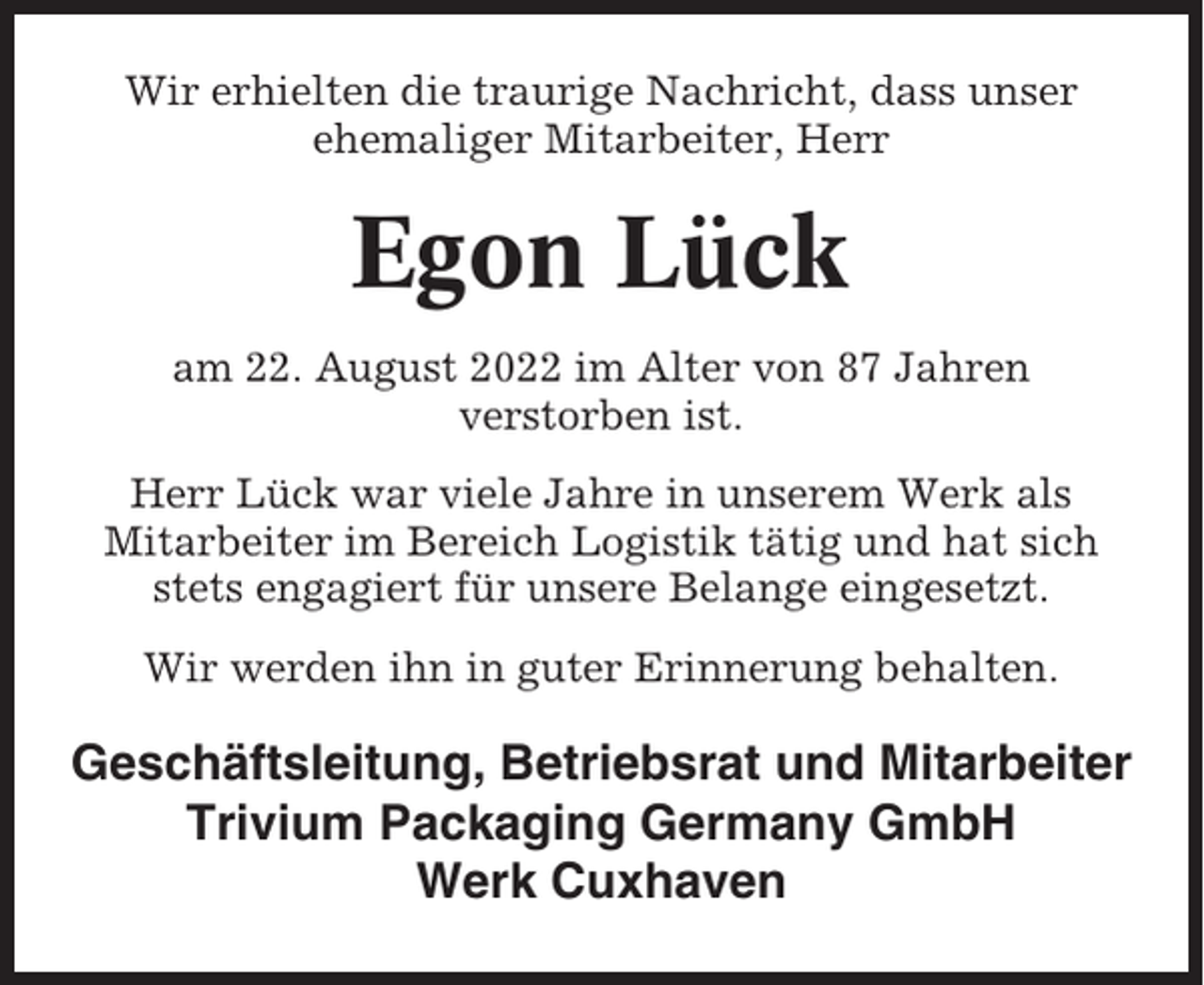 <p>Wir erhielten die traurige Nachricht, dass unser<br />ehemaliger Mitarbeiter, Herr</p><p>Egon Lück<br />am 22. August 2022 im Alter von 87 Jahren<br />verstorben ist.<br />Herr Lück war viele Jahre in unserem Werk als<br />Mitarbeiter im Bereich Logistik tätig und hat sich<br />stets engagiert für unsere Belange eingesetzt.<br />Wir werden ihn in guter Erinnerung behalten.</p><p>Geschäftsleitung, Betriebsrat und Mitarbeiter<br />Trivium Packaging Germany GmbH<br />Werk Cuxhaven</p>