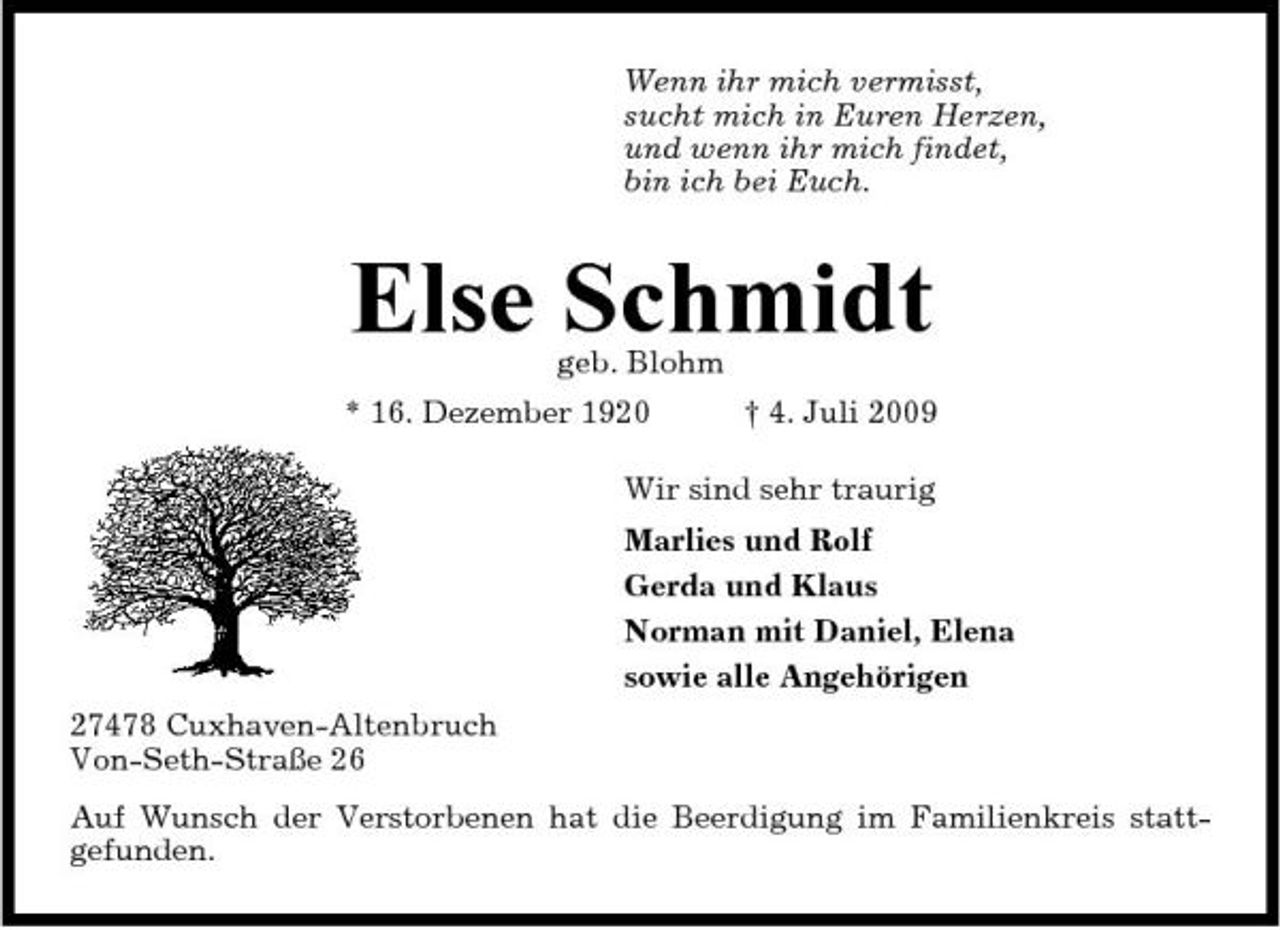 <p>Wenn ihr mich vermisst, sucht mich in Euren Herzen, und wenn ihr mich findet, bin ich bei Euch.</p><p>Else Schmidt<br />geb. Blohm * 16. Dezember 1920 † 4. Juli 2009 Wir sind sehr traurig Marlies und Rolf Gerda und Klaus Norman mit Daniel, Elena sowie alle Angehörigen 27478 Cuxhaven-Altenbruch Von-Seth-Straße 26 Auf Wunsch der Verstorbenen hat die Beerdigung im Familienkreis stattgefunden.</p>
