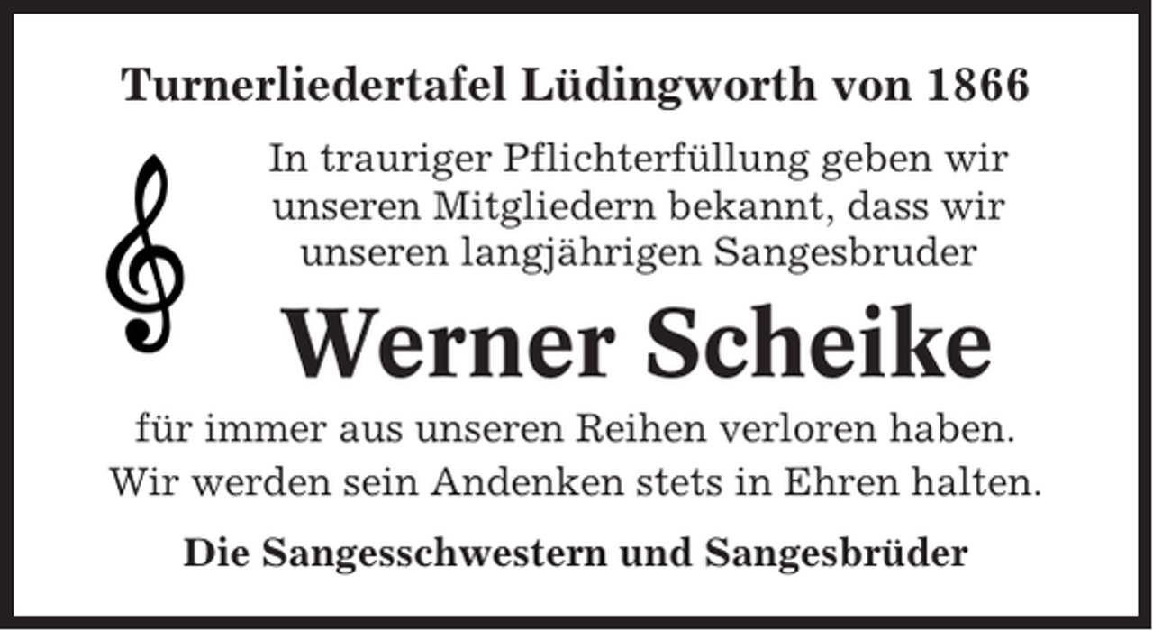 <p>Turnerliedertafel Lüdingworth von 1866<br />In trauriger Pflichterfüllung geben wir<br />unseren Mitgliedern bekannt, dass wir<br />unseren langjährigen Sangesbruder</p><p>Werner Scheike<br />für immer aus unseren Reihen verloren haben.<br />Wir werden sein Andenken stets in Ehren halten.<br />Die Sangesschwestern und Sangesbrüder</p>
