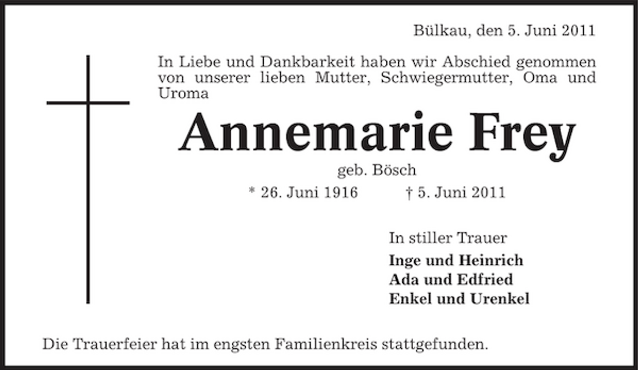 <p>Bülkau, den 5. Juni 2011 In Liebe und Dankbarkeit haben wir Abschied genommen von unserer lieben Mutter, Schwiegermutter, Oma und Uroma</p><p>Annemarie Frey<br />geb. Bösch * 26. Juni 1916 † 5. Juni 2011 In stiller Trauer Inge und Heinrich Ada und Edfried Enkel und Urenkel Die Trauerfeier hat im engsten Familienkreis stattgefunden.</p>