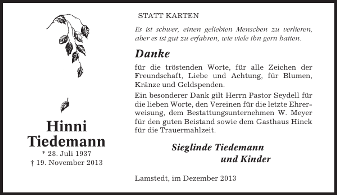<p>STATT KARTEN<br />Es ist schwer, einen geliebten Menschen zu verlieren,<br />aber es ist gut zu erfahren, wie viele ihn gern hatten.</p><p>Danke</p><p>Hinni<br />Tiedemann<br />* 28. Juli 1937<br />† 19. November 2013</p><p>für die tröstenden Worte, für alle Zeichen der<br />Freundschaft, Liebe und Achtung, für Blumen,<br />Kränze und Geldspenden.<br />Ein besonderer Dank gilt Herrn Pastor Seydell für<br />die lieben Worte, den Vereinen für die letzte Ehrerweisung, dem Bestattungsunternehmen W. Meyer<br />für den guten Beistand sowie dem Gasthaus Hinck<br />für die Trauermahlzeit.</p><p>Sieglinde Tiedemann<br />und Kinder<br />Lamstedt, im Dezember 2013</p>