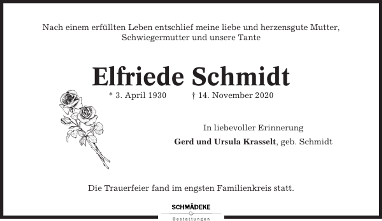 <p>Nach einem erfüllten Leben entschlief meine liebe und herzensgute Mutter,<br />Schwiegermutter und unsere Tante</p><p>Elfriede Schmidt<br />* 3. April 1930</p><p>† 14. November 2020</p><p>In liebevoller Erinnerung<br />Gerd und Ursula Krasselt, geb. Schmidt</p><p>Die Trauerfeier fand im engsten Familienkreis statt.</p>