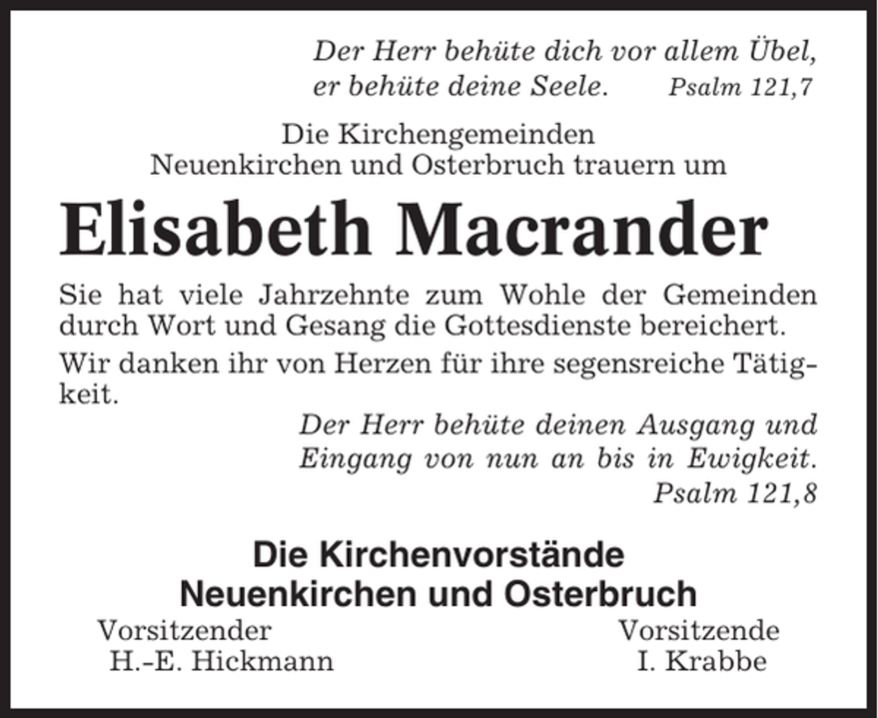 <p>Der Herr behüte dich vor allem Übel,<br />er behüte deine Seele.<br />Psalm 121,7<br />Die Kirchengemeinden<br />Neuenkirchen und Osterbruch trauern um</p><p>Elisabeth Macrander<br />Sie hat viele Jahrzehnte zum Wohle der Gemeinden<br />durch Wort und Gesang die Gottesdienste bereichert.<br />Wir danken ihr von Herzen für ihre segensreiche Tätigkeit.<br />Der Herr behüte deinen Ausgang und<br />Eingang von nun an bis in Ewigkeit.<br />Psalm 121,8</p><p>Die Kirchenvorstände<br />Neuenkirchen und Osterbruch<br />Vorsitzender<br />H.-E. Hickmann</p><p>Vorsitzende<br />I. Krabbe</p>