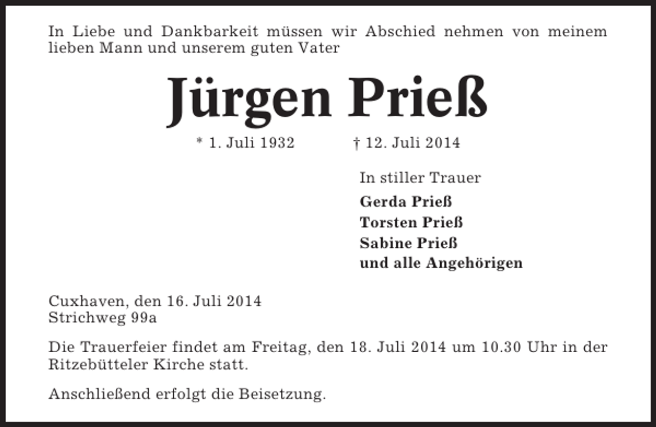<p>In Liebe und Dankbarkeit müssen wir Abschied nehmen von meinem<br />lieben Mann und unserem guten Vater</p><p>Jürgen Prieß<br />* 1. Juli 1932</p><p>† 12. Juli 2014<br />In stiller Trauer<br />Gerda Prieß<br />Torsten Prieß<br />Sabine Prieß<br />und alle Angehörigen</p><p>Cuxhaven, den 16. Juli 2014<br />Strichweg 99a<br />Die Trauerfeier findet am Freitag, den 18. Juli 2014 um 10.30 Uhr in der<br />Ritzebütteler Kirche statt.<br />Anschließend erfolgt die Beisetzung.</p>