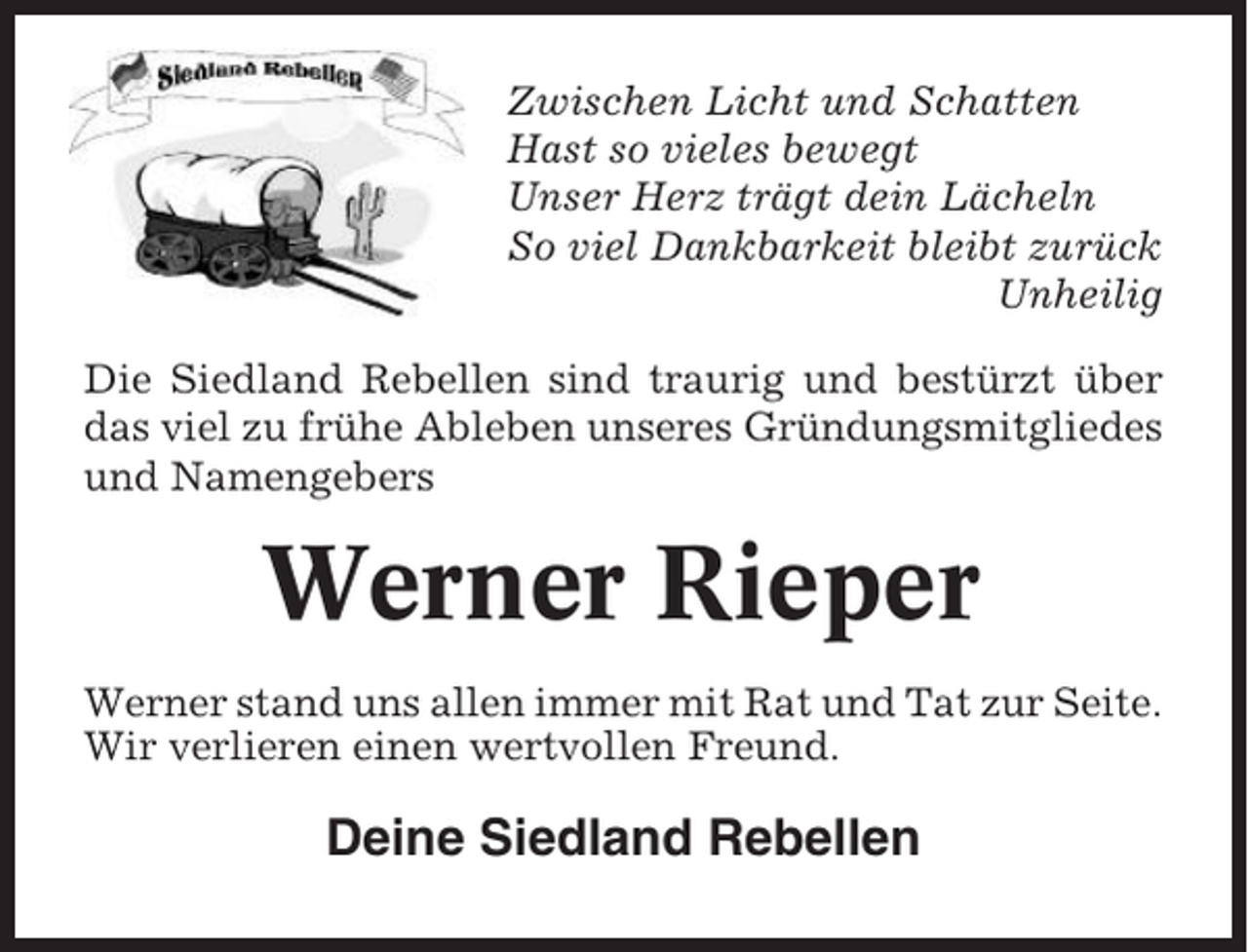 <p>Zwischen Licht und Schatten<br />Hast so vieles bewegt<br />Unser Herz trägt dein Lächeln<br />So viel Dankbarkeit bleibt zurück<br />Unheilig<br />Die Siedland Rebellen sind traurig und bestürzt über<br />das viel zu frühe Ableben unseres Gründungsmitgliedes<br />und Namengebers</p><p>Werner Rieper<br />Werner stand uns allen immer mit Rat und Tat zur Seite.<br />Wir verlieren einen wertvollen Freund.</p><p>Deine Siedland Rebellen</p>