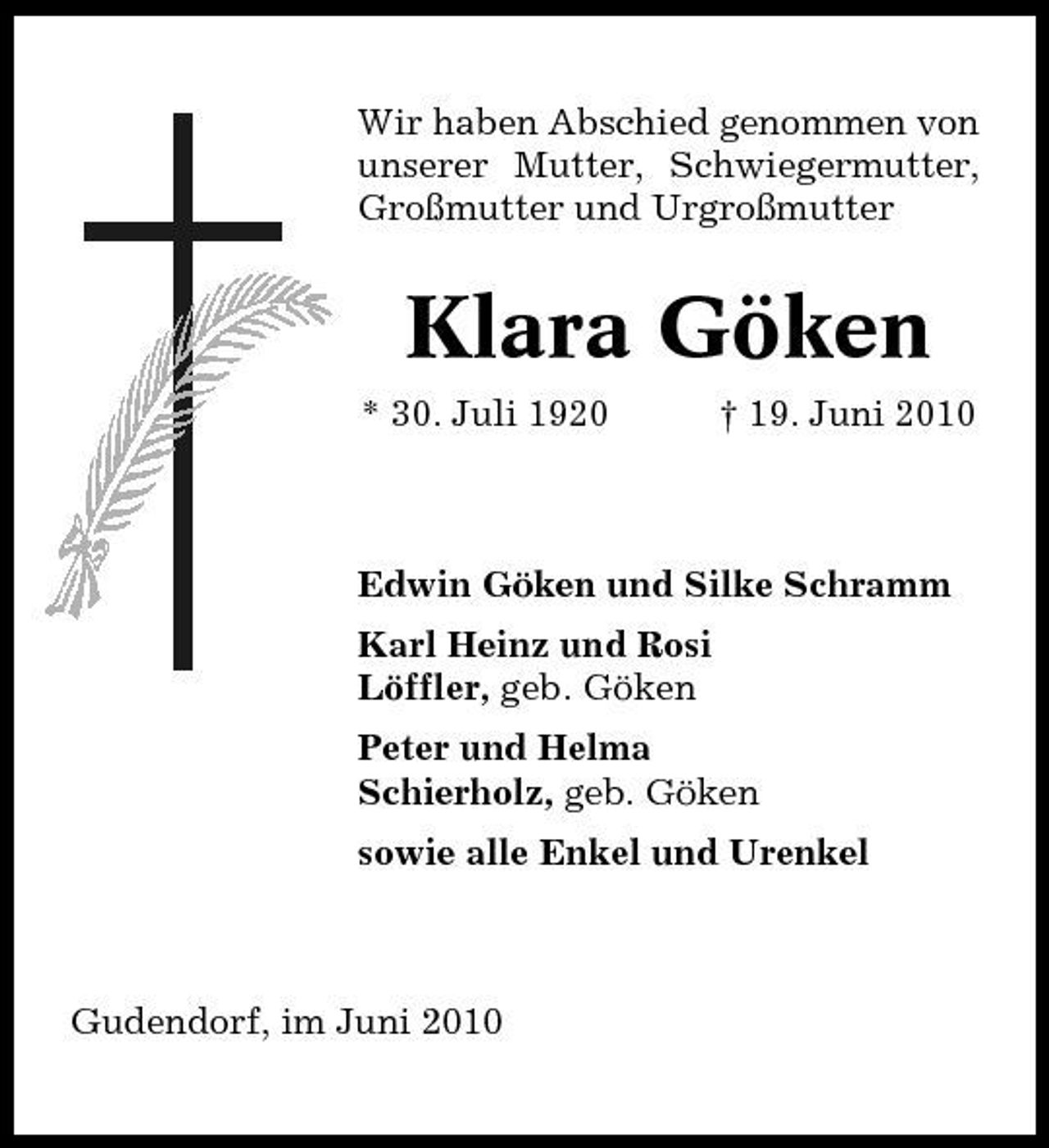 <p>Wir haben Abschied genommen von unserer Mutter, Schwiegermutter, Großmutter und Urgroßmutter</p><p>Klara Göken<br />* 30. Juli 1920 † 19. Juni 2010 Edwin Göken und Silke Schramm Karl Heinz und Rosi Löffler, geb. Göken Peter und Helma Schierholz, geb. Göken sowie alle Enkel und Urenkel</p><p>Gudendorf, im Juni 2010</p>