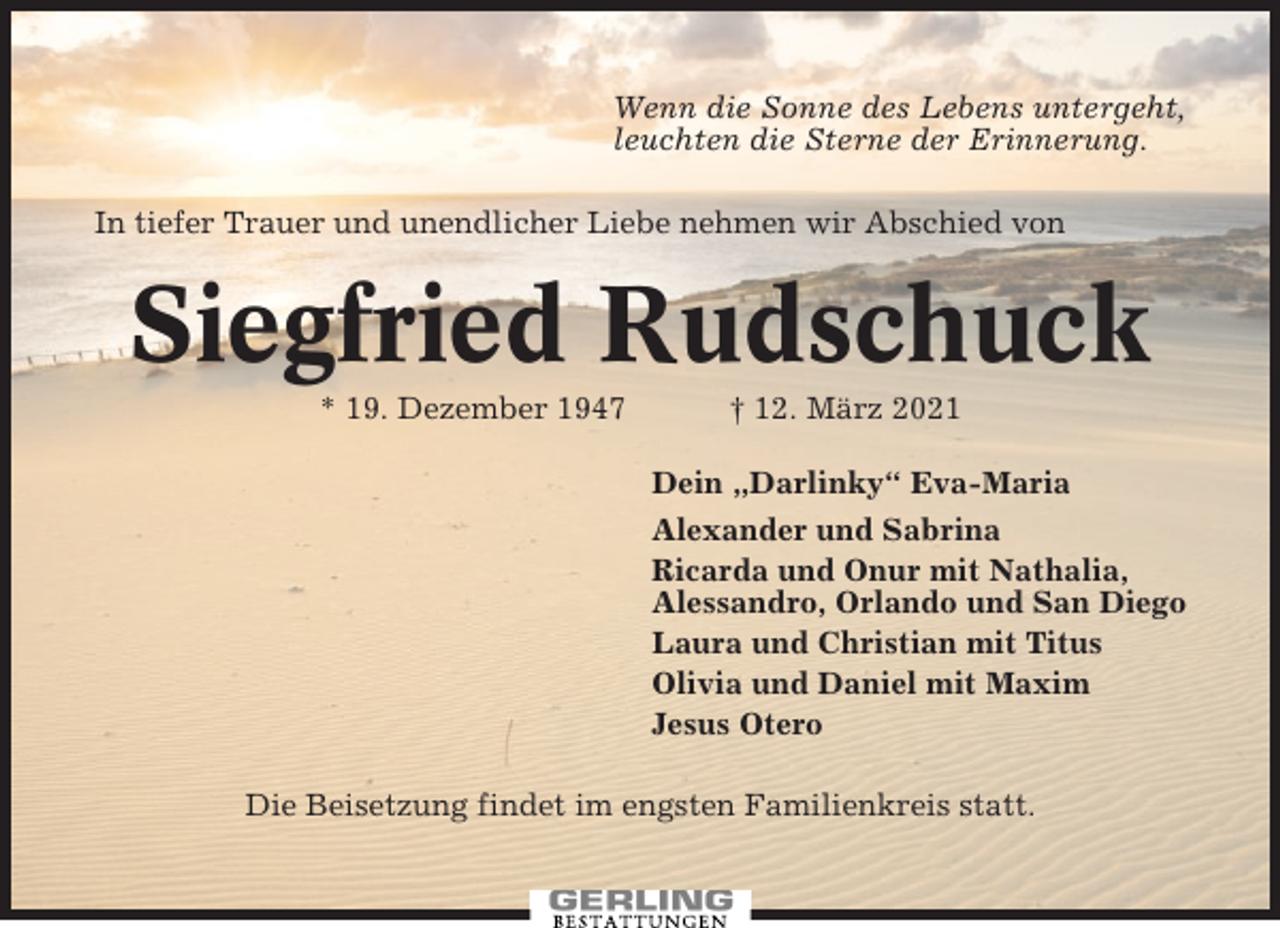 <p>Wenn die Sonne des Lebens untergeht,<br />leuchten die Sterne der Erinnerung.<br />In tiefer Trauer und unendlicher Liebe nehmen wir Abschied von</p><p>Siegfried Rudschuck<br />* 19. Dezember 1947</p><p>† 12. März 2021<br />Dein „Darlinky“ Eva-Maria<br />Alexander und Sabrina<br />Ricarda und Onur mit Nathalia,<br />Alessandro, Orlando und San Diego<br />Laura und Christian mit Titus<br />Olivia und Daniel mit Maxim<br />Jesus Otero</p><p>Die Beisetzung findet im engsten Familienkreis statt.</p>