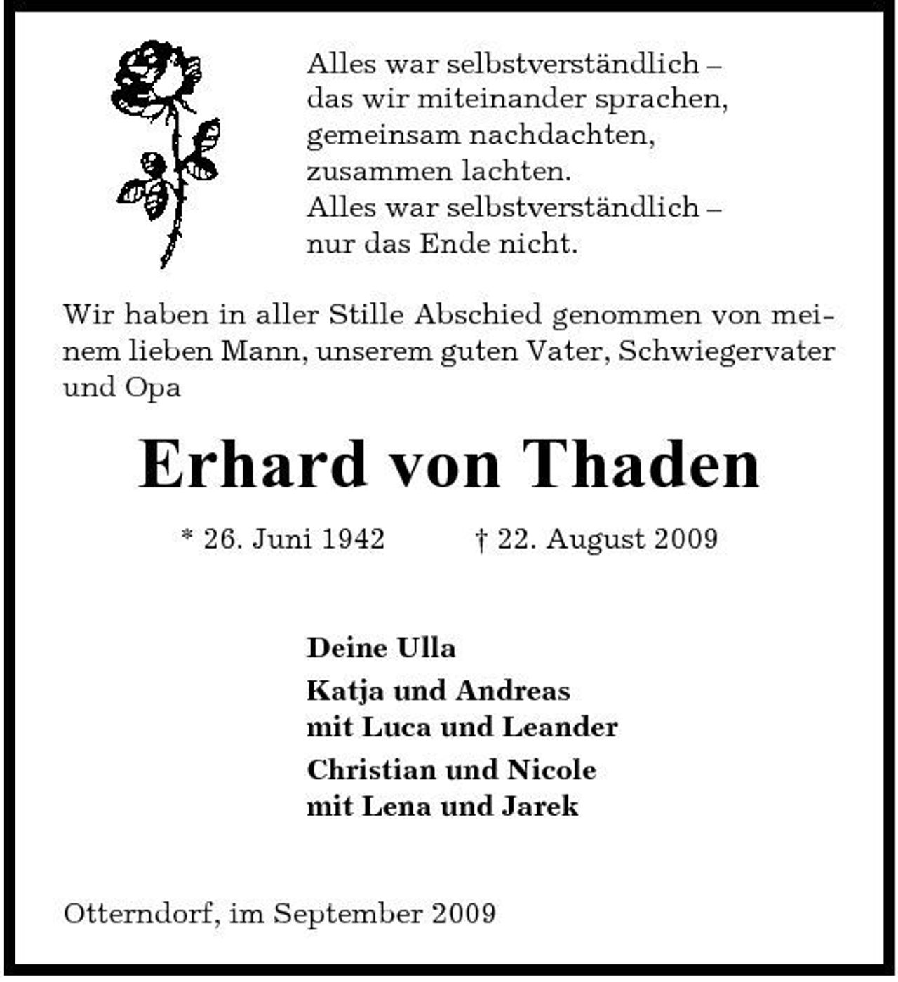 <p>Alles war selbstverständlich – das wir miteinander sprachen, gemeinsam nachdachten, zusammen lachten. Alles war selbstverständlich – nur das Ende nicht. Wir haben in aller Stille Abschied genommen von meinem lieben Mann, unserem guten Vater, Schwiegervater und Opa</p>
<p>Erhard von Thaden<br />* 26. Juni 1942 † 22. August 2009 Deine Ulla Katja und Andreas mit Luca und Leander Christian und Nicole mit Lena und Jarek</p>
<p>Otterndorf, im September 2009</p>