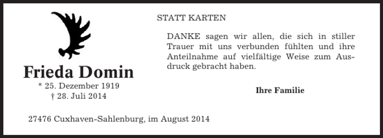 <p>STATT KARTEN</p><p>Frieda Domin</p><p>DANKE sagen wir allen, die sich in stiller<br />Trauer mit uns verbunden fühlten und ihre<br />Anteilnahme auf vielfältige Weise zum Ausdruck gebracht haben.</p><p>* 25. Dezember 1919<br />† 28. Juli 2014<br />27476 Cuxhaven-Sahlenburg, im August 2014</p><p>Ihre Familie</p>