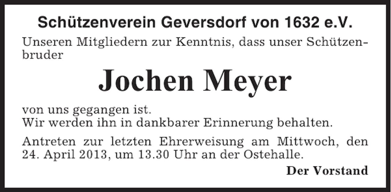 <p>Schützenverein Geversdorf von 1632 e.V.<br />Unseren Mitgliedern zur Kenntnis, dass unser Schützenbruder</p><p>Jochen Meyer<br />von uns gegangen ist.<br />Wir werden ihn in dankbarer Erinnerung behalten.<br />Antreten zur letzten Ehrerweisung am Mittwoch, den<br />24. April 2013, um 13.30 Uhr an der Ostehalle.<br />Der Vorstand</p>