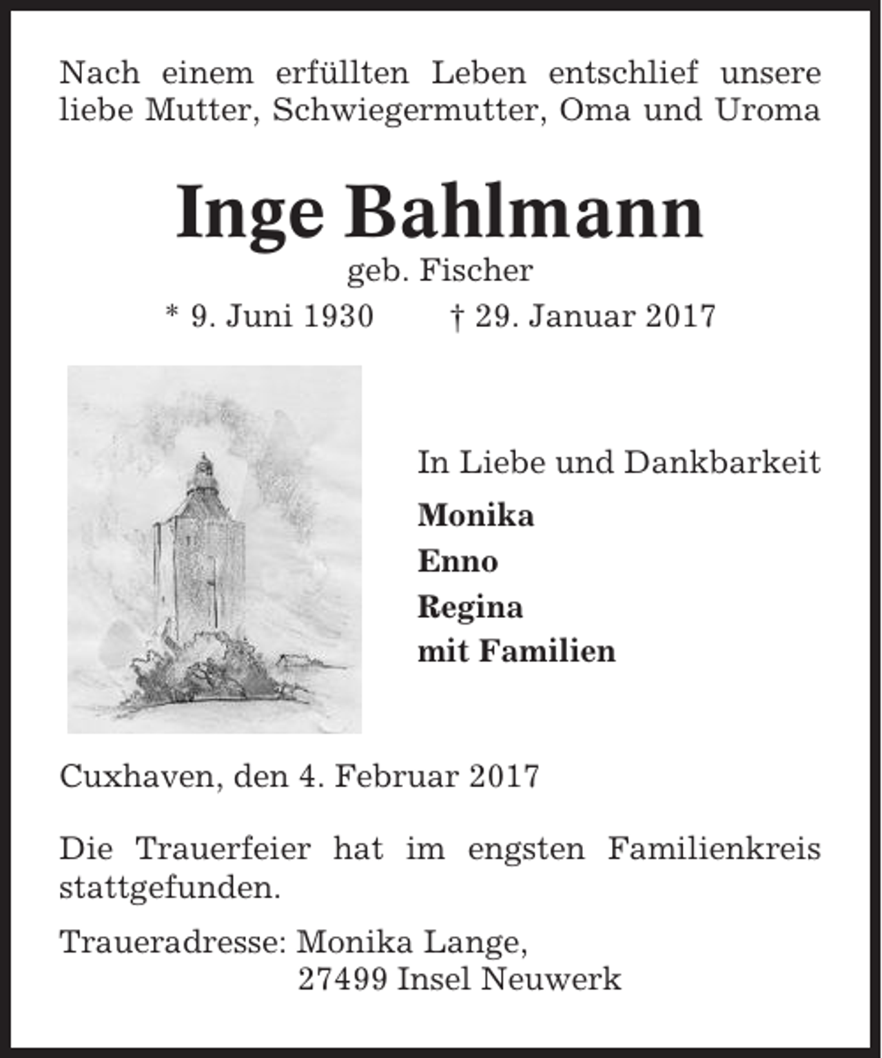 <p>Nach einem erfüllten Leben entschlief unsere<br />liebe Mutter, Schwiegermutter, Oma und Uroma</p><p>Inge Bahlmann<br />geb. Fischer<br />* 9. Juni 1930<br />† 29. Januar 2017</p><p>In Liebe und Dankbarkeit<br />Monika<br />Enno<br />Regina<br />mit Familien</p><p>Cuxhaven, den 4. Februar 2017<br />Die Trauerfeier hat im engsten Familienkreis<br />stattgefunden.<br />Traueradresse: Monika Lange,<br />27499 Insel Neuwerk</p>