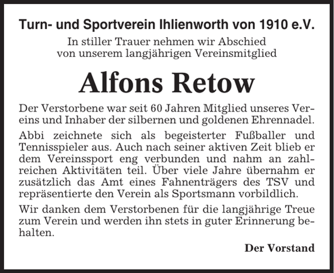 <p>Turn- und Sportverein Ihlienworth von 1910 e.V.<br />In stiller Trauer nehmen wir Abschied<br />von unserem langjährigen Vereinsmitglied</p><p>Alfons Retow<br />Der Verstorbene war seit 60 Jahren Mitglied unseres Vereins und Inhaber der silbernen und goldenen Ehrennadel.<br />Abbi zeichnete sich als begeisterter Fußballer und<br />Tennisspieler aus. Auch nach seiner aktiven Zeit blieb er<br />dem Vereinssport eng verbunden und nahm an zahlreichen Aktivitäten teil. Über viele Jahre übernahm er<br />zusätzlich das Amt eines Fahnenträgers des TSV und<br />repräsentierte den Verein als Sportsmann vorbildlich.<br />Wir danken dem Verstorbenen für die langjährige Treue<br />zum Verein und werden ihn stets in guter Erinnerung behalten.<br />Der Vorstand</p>