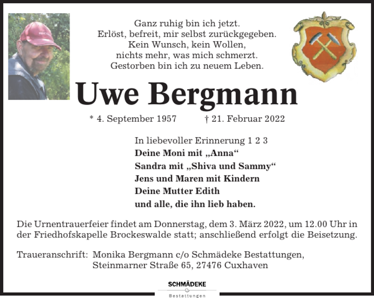<p>Ganz ruhig bin ich jetzt.<br />Erlöst, befreit, mir selbst zurückgegeben.<br />Kein Wunsch, kein Wollen,<br />nichts mehr, was mich schmerzt.<br />Gestorben bin ich zu neuem Leben.</p><p>Uwe Bergmann<br />* 4. September 1957</p><p>† 21. Februar 2022</p><p>In liebevoller Erinnerung 1 2 3<br />Deine Moni mit „Anna“<br />Sandra mit „Shiva und Sammy“<br />Jens und Maren mit Kindern<br />Deine Mutter Edith<br />und alle, die ihn lieb haben.<br />Die Urnentrauerfeier findet am Donnerstag, dem 3. März 2022, um 12.00 Uhr in<br />der Friedhofskapelle Brockeswalde statt; anschließend erfolgt die Beisetzung.<br />Traueranschrift: Monika Bergmann c/o Schmädeke Bestattungen,<br />Steinmarner Straße 65, 27476 Cuxhaven</p>